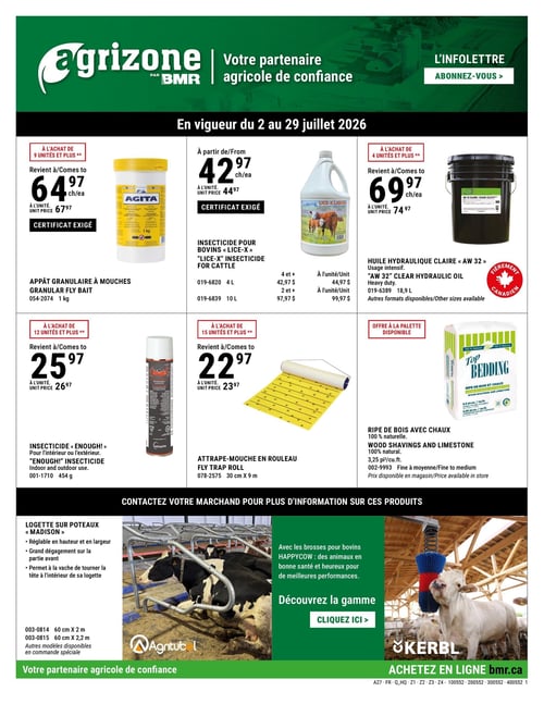 Circulaire BMR - Agrizone - Page 1. Offres valides du 2 au 29 juillet 2026. La page présente des produits agricoles. En haut à gauche, l'appât granulaire à mouches de 1 kg est à 64,97 $ l'unité à l'achat de 9 unités ou plus (prix régulier 67,97 $ l'unité). Un certificat est exigé. Au centre, l'insecticide pour bovins "Lice-X" est offert : le format 4 L est à 42,97 $ l'unité à partir de 4 unités (prix régulier 44,97 $ l'unité), et le format 10 L est à 97,97 $ l'unité à partir de 2 unités (prix régulier 99,97 $ l'unité). Un certificat est exigé. À droite, l'huile hydraulique claire "AW 32" de 18,9 L est à 69,97 $ l'unité à l'achat de 4 unités ou plus (prix régulier 74,97 $ l'unité). Ce produit est fièrement canadien. En bas à gauche, l'insecticide "Enough!" pour l'intérieur ou l'extérieur de 454 g est à 25,97 $ l'unité à l'achat de 12 unités ou plus (prix régulier 26,97 $ l'unité). Au centre, l'attrape-mouche en rouleau de 30 cm x 9 m est à 22,97 $ l'unité à l'achat de 15 unités ou plus (prix régulier 23,97 $ l'unité). À droite, la ripe de bois avec chaux, 100 % naturelle, est offerte en format de 3,25 pieds cubes. Le prix est disponible en magasin et une offre à la palette est disponible. Une section promotionnelle invite à contacter le marchand pour plus d'informations. Elle met en avant les logettes sur poteaux "Madison", réglables en hauteur et en largeur, permettant un grand dégagement et la liberté de mouvement de la tête pour la vache. Deux dimensions sont mentionnées : 60 cm x 2 m et 60 cm x 2,2 m, avec d'autres modèles disponibles sur commande spéciale. Une image montre une vache dans une logette. Une autre promotion présente les brosses pour bovins Happycow, pour des animaux en bonne santé et heureux, et invite à découvrir la gamme. Une image montre un veau utilisant une brosse. La page se termine par le slogan "Votre partenaire agricole de confiance" et l'invitation à acheter en ligne sur bmr.ca.