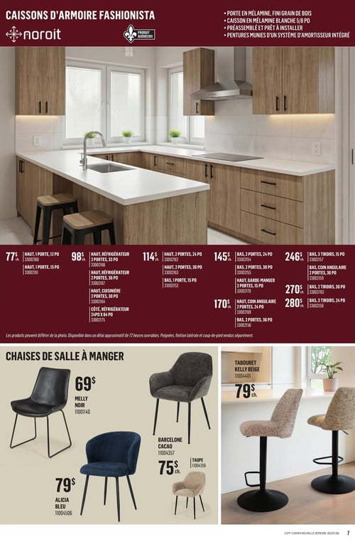 Canac - Page 7. La page présente des caissons d'armoire Noroit Fashionista, un produit québécois. Une grande photo montre une cuisine moderne avec des armoires en mélamine fini grain de bois et un comptoir blanc. Les caractéristiques incluent des portes en mélamine, un caisson en mélamine blanche de 5/8 po, un assemblage préalable et des pentures avec système d'amortisseur intégré. Une variété de caissons est offerte : à 77 $ chacun pour les hauts 1 porte de 12 po ou 15 po; à 98 $ chacun pour les hauts réfrigérateur 2 portes de 33 po ou 36 po, le haut cuisinière 2 portes de 30 po, ou le côté réfrigérateur de 24 po x 84 po; à 114 $ chacun pour les hauts 2 portes de 24 po ou 30 po, ou le bas 1 porte de 15 po; à 145 $ chacun pour les bas 2 portes de 15 po, 24 po ou 30 po; à 170 $ chacun pour le haut garde-manger 2 portes de 15 po, le haut coin angulaire 2 portes de 24 po, ou le bas 2 portes de 36 po; à 246 $ chacun pour le bas 3 tiroirs de 15 po, ou le bas coin angulaire 2 portes de 36 po; à 270 $ chacun pour le bas 2 tiroirs de 30 po; et à 280 $ chacun pour le bas 3 tiroirs de 24 po. Les produits peuvent différer de la photo et sont disponibles avec un délai approximatif de 72 heures ouvrables. Poignées, finition latérale et coup-de-pied sont vendus séparément.
La section inférieure présente des chaises de salle à manger et un tabouret. La chaise Melly noire est à 69 $ chacun. La chaise Alicia bleue est à 79 $ chacun. Les chaises Barcelone sont offertes en cacao ou taupe à 75 $ chacun. Le tabouret Kelly beige est à 79 $ chacun.
