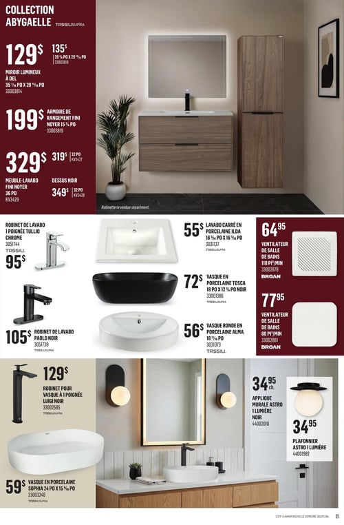Canac - Page 11. La page présente la collection Abygaelle Tassilisupra pour la salle de bain. En haut à gauche, un miroir lumineux à DEL de 35 7/16 pouces par 29 15/16 pouces est offert à 129 $, prix régulier 135 $. Une armoire de rangement fini noyer de 15 3/4 pouces est à 199 $. Un meuble-lavabo fini noyer de 36 pouces est à 329 $, prix régulier 319 $. Un dessus noir de 32 pouces est à 349 $, prix régulier 329 $. Une grande image centrale montre un ensemble de vanité de salle de bain avec un meuble-lavabo en bois, un miroir lumineux au-dessus, et une colonne de rangement assortie. La robinetterie est vendue séparément. En bas, plusieurs articles sont présentés : un robinet de lavabo à une poignée Tullio chrome est à 95 $. Un lavabo carré en porcelaine Ilda de 16 5/16 pouces par 16 5/16 pouces est à 55 $. Un ventilateur de salle de bains de 110 pieds cubes par minute de marque Broan est à 64,95 $. Un robinet de lavabo Paolo noir est à 105 $. Une vasque en porcelaine Tosca noire de 18 pouces par 12 3/4 pouces est à 72 $. Un ventilateur de salle de bains de 80 pieds cubes par minute de marque Broan est à 77,95 $. Un robinet pour vasque à une poignée Luigi noir est à 129 $. Une vasque ronde en porcelaine Alma de 18 11/16 pouces est à 56 $. Une applique murale Astro à une lumière noire est à 34,95 $ chacun. Un plafonnier Astro à une lumière est à 34,95 $. Une vasque en porcelaine Sophia de 24 pouces par 15 9/16 pouces est à 59 $.