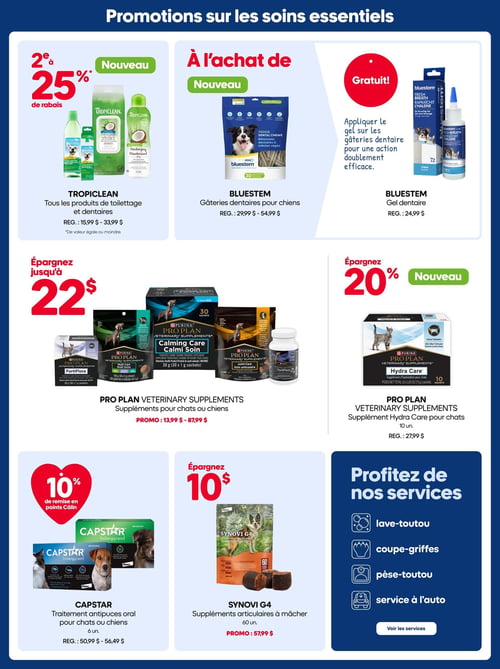 Circulaire Mondou - Page 14. La page est dédiée aux promotions sur les soins essentiels pour animaux. En haut à gauche, obtenez 25 % de rabais sur le deuxième produit de toilettage et dentaire TropicClean de valeur égale ou moindre. Les prix réguliers varient de 15,99 $ à 33,99 $. Au centre, à l'achat de gâteries dentaires Bluestem pour chiens, un nouveau produit dont le prix régulier varie de 29,99 $ à 54,99 $, recevez gratuitement le gel dentaire Bluestem, d'une valeur régulière de 24,99 $. Il est recommandé d'appliquer le gel sur les gâteries pour une double efficacité. Au centre de la page, économisez jusqu'à 22 $ sur les suppléments vétérinaires Pro Plan pour chats ou chiens, incluant FortiFlora, Calming Care Calmi Soin, Multi Care Multi Soins et Joint Care Soin articulaire. Les prix promotionnels varient de 13,99 $ à 87,99 $. À droite, économisez 20 % sur le nouveau supplément Hydra Care Pro Plan pour chats, vendu en paquets de 10 unités. Le prix régulier est de 27,99 $. En bas à gauche, obtenez 10 % de remise en points Câlin sur le traitement antipuces oral Capstar pour chats ou chiens, vendu en paquets de 6 unités. Les prix réguliers varient de 50,99 $ à 56,49 $. Au centre, économisez 10 $ sur les suppléments articulaires à mâcher Synovi G4, vendus en paquets de 60 unités. Le prix promotionnel est de 57,99 $. Enfin, une section "Profitez de nos services" met en avant le lave-toutou, la coupe-griffes, le pèse-toutou et le service à l'auto.