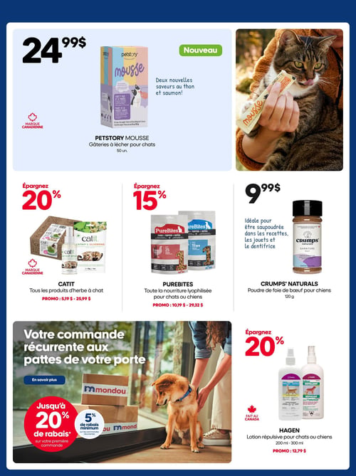Circulaire Mondou - Page 16. La page met en vedette des produits pour animaux de compagnie. En haut, la nouvelle mousse Petstory, des gâteries à lécher pour chats de 50 unités, est offerte à 24,99 $. Elle est disponible en deux nouvelles saveurs, thon et saumon, et est une marque canadienne. Une photo montre un chat léchant une de ces gâteries.

Au centre, trois offres distinctes. D'abord, tous les produits d'herbe à chat Catit, une marque canadienne, sont à 20 % de rabais, avec des prix variant de 5,19 $ à 25,99 $. Ensuite, toute la nourriture lyophilisée PureBites pour chats ou chiens bénéficie d'un rabais de 15 %, avec des prix promotionnels de 10,19 $ à 29,32 $. Enfin, la poudre de foie de bœuf Crump's Naturals pour chiens de 120 g est à 9,99 $, idéale pour être saupoudrée dans les recettes, les jouets et le dentifrice.

En bas à gauche, une promotion pour les commandes récurrentes Mondou, offrant jusqu'à 20 % de rabais sur la première commande et un minimum de 5 % sur les commandes subséquentes. À droite, la lotion répulsive Hagen pour chats ou chiens (200 ml à 300 ml) est à 20 % de rabais, au prix promotionnel de 12,79 $. Ce produit est fait au Canada.
