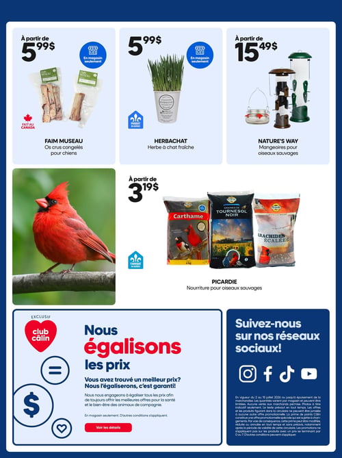 Circulaire Mondou - Page 17. La page présente des offres pour animaux de compagnie et oiseaux sauvages. En haut, à partir de 5,99 $, des os crus congelés Faim Museau pour chiens, faits au Canada et disponibles en magasin seulement. À côté, de l'herbe à chat fraîche Herbachat, un produit du Québec, également à 5,99 $ et en magasin seulement. Ensuite, à partir de 15,49 $, des mangeoires Nature's Way pour oiseaux sauvages. Au centre, une grande photo d'un cardinal rouge. À droite, de la nourriture pour oiseaux sauvages Picardie, à partir de 3,19 $. Les sacs visibles incluent du carthame de 4 kg, des graines de tournesol noir de 15 kg et des arachides écalées de 10 kg. Ce produit est fabriqué au Québec. En bas de page, une section exclusive Club Câlin intitulée "Nous égalisons les prix", expliquant que Mondou s'engage à égaliser les prix trouvés ailleurs, avec un bouton "Voir les détails". À droite, une invitation à "Suivez-nous sur nos réseaux sociaux!" avec les logos d'Instagram, Facebook, TikTok et YouTube. Une note légale précise la validité de la circulaire du 2 au 15 juillet 2026, les conditions des offres et les exclusions de promotions.
