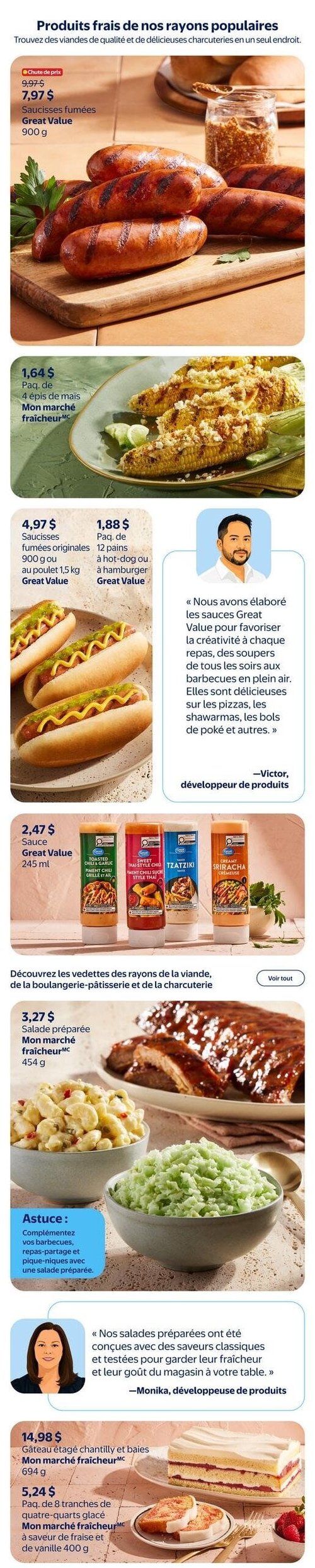 Circulaire Walmart - Page 4. La page met en vedette des produits frais et de charcuterie. On y trouve des saucisses fumées Great Value de 900 g à 7,97 $, en baisse de prix par rapport à 9,97 $. Ensuite, un paquet de 4 épis de maïs Mon marché fraîcheur est offert à 1,64 $. Plus bas, les saucisses fumées originales Great Value de 900 g ou au poulet de 1,5 kg sont à 4,97 $, et un paquet de 12 pains à hot-dog ou à hamburger Great Value est à 1,88 $. Une citation de Victor, développeur de produits, mentionne que les sauces Great Value sont conçues pour la créativité culinaire. Les sauces Great Value de 245 ml, incluant les saveurs piment chili grillé et ail, piment chili sucré style thaï, tzatziki et sriracha crémeuse, sont à 2,47 $ chacune. La section des vedettes des rayons de la viande, de la boulangerie-pâtisserie et de la charcuterie présente une salade préparée Mon marché fraîcheur de 454 g à 3,27 $. Une astuce suggère de compléter les barbecues et pique-niques avec une salade préparée. Monika, développeuse de produits, explique que les salades préparées sont conçues pour leur fraîcheur et leur goût. Enfin, un gâteau étagé chantilly et baies Mon marché fraîcheur de 694 g est à 14,98 $, et un paquet de 8 tranches de quatre-quarts glacé Mon marché fraîcheur à saveur de fraise et de vanille de 400 g est à 5,24 $.