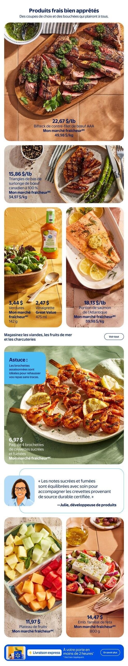 Circulaire Walmart - Page 5. La page met en vedette des produits frais bien apprêtés. En haut, un bifteck de contre-filet de bœuf AAA est offert à 22,67 $ la livre (49,98 $ le kilogramme). Ensuite, les triangles de bas de surlonge de bœuf canadien à 100 % sont à 15,86 $ la livre (34,97 $ le kilogramme). Pour les accompagnements, des verdures Mon marché fraîcheur de 142 grammes sont à 3,44 $, et la vinaigrette italienne piquante Great Value de 475 millilitres est à 2,47 $. Une portion de saumon de l'Atlantique Mon marché fraîcheur est à 18,13 $ la livre (39,98 $ le kilogramme). Un paquet de 4 brochettes de crevettes sucrées et fumées Mon marché fraîcheur est à 6,97 $. Une astuce est donnée pour les brochettes assaisonnées. Julie, développeuse de produits, souligne que les notes sucrées et fumées sont équilibrées pour accompagner les crevettes de source durable certifiée. Enfin, un plateau de fruits Mon marché fraîcheur est à 11,97 $, et un emballage familial de feta Mon marché fraîcheur de 800 grammes est à 14,47 $.