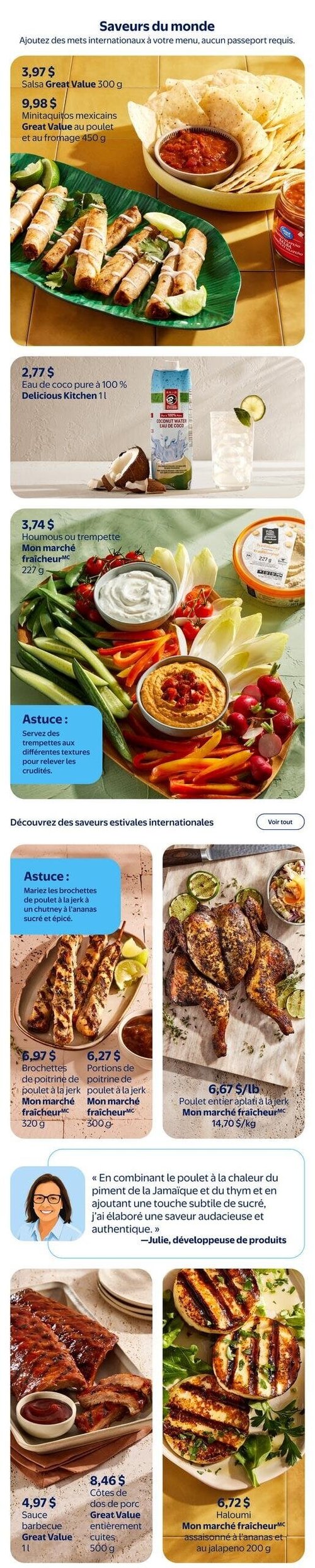 Circulaire Walmart - Page 6. La page est intitulée "Saveurs du monde" et présente des mets internationaux. On y trouve de la salsa Great Value 300 g à 3,97 $ et des minitaquitos mexicains Great Value au poulet et au fromage 450 g à 9,98 $. Une image montre des croustilles de maïs, de la salsa et des taquitos sur une feuille de bananier. Ensuite, de l'eau de coco pure à 100 % Delicious Kitchen 1 litre est offerte à 2,77 $, illustrée avec une noix de coco et un verre de boisson. Du houmous ou trempette Mon marché fraîcheur 227 g est à 3,74 $, accompagné d'une astuce pour servir des trempettes aux différentes textures avec des crudités. Une grande image montre un plateau de crudités variées avec deux bols de trempette. La section "Découvrez des saveurs estivales internationales" propose des brochettes de poitrine de poulet à la jerk Mon marché fraîcheur 320 g à 6,97 $ et des portions de poitrine de poulet à la jerk Mon marché fraîcheur 300 g à 6,27 $. Une astuce suggère de marier les brochettes de poulet à la jerk avec un chutney à l'ananas sucré et épicé. À droite, un poulet entier aplati à la jerk Mon marché fraîcheur est à 6,67 $ la livre (14,70 $ le kilogramme). Une citation de Julie, développeuse de produits, explique comment elle a élaboré une saveur audacieuse et authentique pour le poulet à la jerk. Enfin, de la sauce barbecue Great Value 1 litre est à 4,97 $ et des côtes de dos de porc Great Value entièrement cuites 500 g sont à 8,46 $. Du haloumi Mon marché fraîcheur assaisonné à l'ananas et au jalapeño 200 g est à 6,72 $.