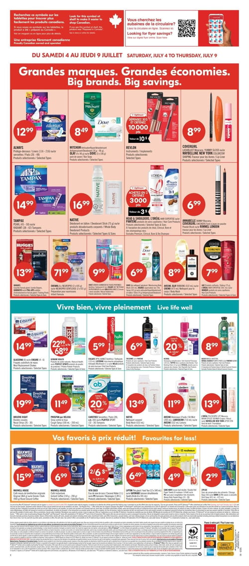 Pharmaprix - Page 17. La page met en avant de "Grandes marques. Grandes économies." pour la période du 4 au 9 juillet. En haut, on trouve les protège-dessous Always (116-216) ou serviettes (26-48) à 12,99 $. Le déodorant Mitchum (76-96 g), le savon en barre Olay (4 x 90 g) ou Dove (3 x 106 g) sont à 8,49 $. Les instruments Revlon sont offerts. Le mascara Lashblast Covergirl, le brillant à lèvres Yummy Gloss ou le traceur pour les lèvres Maybelline New York Colorstay sont à 8,99 $. Une offre Optimum permet d'obtenir 10 000 points (valeur de 10 $) à l'achat de 30 $ de produits Revlon, Covergirl ou Maybelline. Les tampons Tampax Pearl (45-50) ou Radiant (38-42) sont à 14,99 $. Le déodorant en bâton Native (75 g) ou les produits désodorisants corporels sont à 16,99 $. Les produits de soins capillaires Head & Shoulders, L'Oréal Hair Expertise ou Pantene sont en promotion : achetez-en 2 et obtenez 3000 points (valeur de 3 $). Le mascara Annabelle Skinny, le fard à joues en poudre Covergirl Cheekers ou le traceur pour les lèvres Rimmel London sont à 6,99 $. Les couches format géant Huggies ou les culottes d'entraînement Goodnites sont à 13,99 $. La préparation pour nourrissons Enfamil A+ Neuropro (2 x 445 g) ou Neuropro Gentlease (2 x 431 g) est à 71,99 $. Les brosses à dents électriques ou manuelles Crest, le rince-bouche antiseptique Colgate ou les produits d'hygiène buccale Oral-B sont à 9,99 $. Le gel nettoyant hydratant Dove (325 ml), le vaporisateur sec Degree (107 g) ou l'antisudorifique/déodorant en bâton (74 g) sont à 6,99 $. Le nettoyant pour le corps Aveeno, Olay Ribbons (532 ml) ou Cremo (473 ml) est à 8,99 $. Les produits coiffants Axe (75 g), L'Oréal Hair Expertise (591 ml) ou Mondays sont à 7,99 $. La section "Vivre bien, vivre pleinement" propose les frappés substituts de repas Glicerna (6) ou Ensure (4-6) à 14,99 $. Les produits de santé naturels Genuine Health ou les produits de poudre de protéines Perfect Sports sont à 22,99 $ ou 68,99 $. Le dentifrice Colgate Optic Avance (133 ml), le rince-bouche antiseptique Listerine (1 L) ou les produits d'hygiène buccale Hello sont à 5,99 $. Les produits de soins capillaires Tresemme ou Pantene sont à 6,99 $. Le shampooing antipelliculaire Nizoral ou les produits pour la repousse des cheveux Viviscal bénéficient de jusqu'à 20 % de rabais. Les produits de soins capillaires Aussie Miracle Moisture, Herbal Essences ou Pantene Classics sont à 8,99 $. Les bandes nasales Breathe Right (26-30) sont à 19,99 $. Le sirop contre la toux Prospan par Helixia (100 ml - 200 ml) est à 11,49 $. Les serviettes Carefree (28), o.b. (40) ou les tampons Playtex Sport (32-36) bénéficient de jusqu'à 20 % de rabais. Le nettoyant corporel Native (532 ml) est à 13,49 $. L'atomiseur d'huile Aveeno (200 ml), la lotion Lubriderm (710 ml) ou les lotions Aveeno (532 ml) sont à 11,99 $. Le mascara L'Oréal Telescopic Lift, le crayon Brow Stylist ou le fond de teint Maybelline New York Lifter Stix sont à 13,99 $. La section "Vos favoris à prix réduit!" inclut le café moulu original Maxwell House (864 g) ou torréfié (900 g) à 15,99 $. Le café instantané Maxwell House (150 g - 200 g) est à 6,99 $. L'eau de coco Vita Coco (1 L) ou les boissons (1,89 L) sont à 2 pour 6 $. Le thé glacé Lipton (12 x 340 ml) ou la boisson désaltérante Gatorade (6 x 591 ml) sont à 6,49 $ plus taxes. Les essuie-tout double Sans Nom (6 rouleaux) ou les sacs pour congélateur très résistants (10-38) sont à 4,99 $. Les sacs de conservation des aliments Ziploc (50) ou le savon à vaisselle Dawn Ultra (473 ml) sont à 2,99 $.