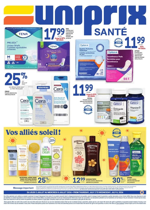 Circulaire Uniprix - Page 4. Cette page est dédiée aux produits de santé et de soins personnels. En haut, les produits d'incontinence Tena Proskin, incluant les culottes ajustables unisexes (14 unités, taille M), sont offerts à 17,99 $ l'unité, avec jusqu'à 30 % de rabais sur les produits Tena sélectionnés. Les produits Option+ pour l'incontinence, comme les culottes protectrices de jour (16 unités, taille L/G) et les serviettes (66 unités), sont à 11,99 $ l'unité, avec jusqu'à 40 % de rabais sur les produits Option+ sélectionnés. Au centre, une réduction de 25 % est appliquée sur le prix régulier des produits Cerave sélectionnés, incluant des nettoyants et shampooings. Les produits naturels Option+ sélectionnés, tels que les multivitamines, l'échinacée et la vitamine D, sont à 11,99 $ l'unité, avec jusqu'à 25 % de rabais. La section "Vos alliés soleil!" présente des produits solaires. Une réduction de 25 % est offerte sur le prix régulier des produits Neutrogena, Aveeno, Bondi Sands, Live Clean et Baby Bum sélectionnés. Les produits solaires Hawaiian Tropic sélectionnés, comme la lotion écran solaire FPS 30 et l'huile de bronzage, sont à 12,99 $ l'unité. Enfin, une réduction de 30 % est appliquée sur le prix régulier des produits solaires Option+ sélectionnés, incluant lotions, vaporisateurs et gels après-soleil. Validité de la circulaire : du jeudi 2 juillet au mercredi 8 juillet 2026.