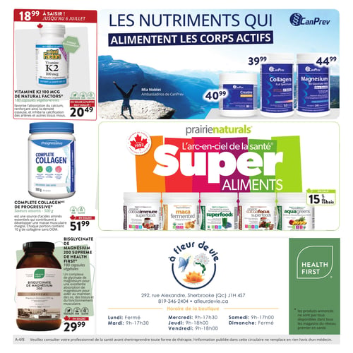 Circulaire À Fleur de Vie - Page 4. La page met en avant les nutriments qui alimentent les corps actifs. En haut à gauche, la Vitamine K2 100 mcg de Natural Factors, 180 capsules végétariennes, est à 18,99 $ jusqu'au 6 juillet, puis à 20,49 $ à partir du 7 juillet. Elle favorise l'absorption du calcium et renforce la densité osseuse. Au centre, une promotion CanPrev présente la Créatine MagnaPower 225 grammes à 40,99 $, le Collagène Peptides 250 grammes à 39,99 $ et le Bis-Glycinate de Magnésium 400, 240 grammes à 44,99 $. Au centre de la page, les "Super Aliments" de Prairie Naturals sont offerts avec 15 % de rabais. La sélection inclut les superaliments CacaoImmune, Maca fermentée, Superfoods (verts et champignons), CacaoFocus et AquaGreens. En bas à gauche, le Collagène Complet de Progressive, 500 grammes sans saveur, est à 51,99 $. Il contient 10 grammes de collagène par portion et contribue à la masse musculaire maigre. Juste en dessous, le Bisglycinate de Magnésium 200 Suprême de Health First, 180 capsules végétales, est à 29,99 $. Il aide au maintien des os, des tissus et de la fonction musculaire. En bas à droite, les coordonnées du magasin À Fleur de Vie sont indiquées : 292, rue Alexandre, Sherbrooke (Qc) J1H 4S7, téléphone 819-346-2404, site web afleurdevie.ca. Les horaires d'ouverture sont : Lundi fermé, Mardi et Mercredi de 9h à 17h30, Jeudi et Vendredi de 9h à 18h, Samedi de 9h à 17h et Dimanche fermé. Une note précise que les produits annoncés ne sont pas tous disponibles dans tous les magasins du réseau premier en santé.