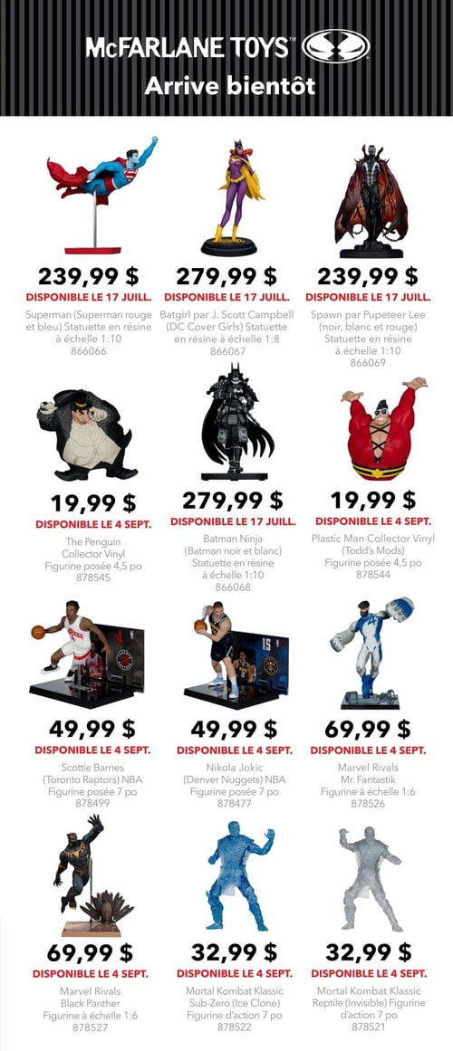 Circulaire EB Games - GameStop - Page 4. La page est dédiée aux figurines et statuettes McFarlane Toys, annoncées comme "Arrive bientôt".
La première ligne présente trois statuettes en résine, toutes disponibles le 17 juillet : Superman (rouge et bleu) à échelle 1:10 pour 239,99 $, Batgirl par J. Scott Campbell (DC Cover Girls) à échelle 1:8 pour 279,99 $, et Spawn par Pupeteer Lee (noir, blanc et rouge) à échelle 1:10 pour 239,99 $.
La deuxième ligne inclut : la figurine The Penguin Collector Vinyl posée de 4,5 pouces pour 19,99 $ (disponible le 4 septembre), la statuette Batman Ninja (noir et blanc) à échelle 1:10 pour 279,99 $ (disponible le 17 juillet), et la figurine Plastic Man Collector Vinyl (Todd's Mods) posée de 5 pouces pour 19,99 $ (disponible le 4 septembre).
La troisième ligne, disponible le 4 septembre, propose : la figurine NBA de Scottie Barnes (Toronto Raptors) posée de 7 pouces pour 49,99 $, la figurine NBA de Nikola Jokic (Denver Nuggets) posée de 7 pouces pour 49,99 $, et la figurine Marvel Rivals Mr. Fantastik à échelle 1:6 pour 69,99 $.
La dernière ligne, également disponible le 4 septembre, présente : la figurine Marvel Rivals Black Panther à échelle 1:6 pour 69,99 $, la figurine d'action Mortal Kombat Klassic Sub-Zero (Ice Clone) de 7 pouces pour 32,99 $, et la figurine d'action Mortal Kombat Klassic Reptile (Invisible) de 7 pouces pour 32,99 $.