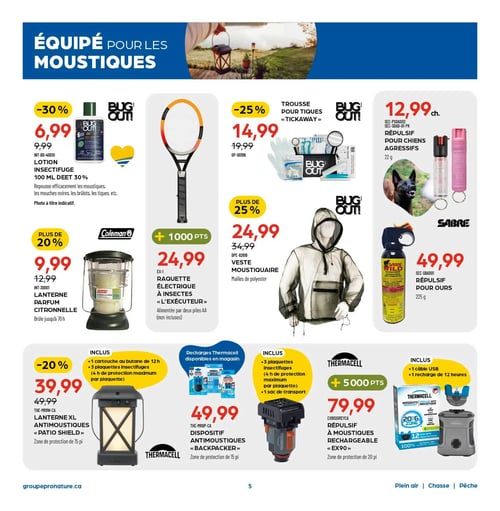 Circulaire Pronature - Page 5. La page est intitulée "ÉQUIPÉ POUR LES MOUSTIQUES".
En haut à gauche, une lotion insectifuge Bug Out! de 100 ml avec 30 % de DEET est à 6,99 $ (anciennement 9,99 $), repoussant moustiques, mouches noires, brûlots et tiques.
Au centre, une raquette électrique à insectes "L'Exécuteur" est à 24,99 $ (+ 1000 points), alimentée par deux piles AA non incluses.
À droite de la raquette, une trousse pour tiques "Tickaway" est à 14,99 $ (anciennement 19,99 $), soit 25 % de rabais.
Plus à droite, un répulsif pour chiens agressifs Sabre de 22 g est à 12,99 $ chacun.
En dessous de la trousse, une veste moustiquaire en mailles de polyester est à 24,99 $ (anciennement 34,99 $), soit plus de 25 % de rabais.
À l'extrême droite, un répulsif pour ours Sabre Wild de 225 g est à 49,99 $.
En dessous de la lotion, une lanterne parfum citronnelle Coleman est à 9,99 $ (anciennement 12,99 $), soit plus de 20 % de rabais, et brûle jusqu'à 70 heures.
Dans la section inférieure, trois produits Thermacell sont présentés :
Une lanterne XL antimoustiques "Patio Shield" est à 39,99 $ (anciennement 49,99 $), soit 20 % de rabais. Elle offre une zone de protection de 15 pieds et inclut une cartouche au butane de 12 heures et trois plaquettes insectifuges de 4 heures.
Un dispositif antimoustiques "Backpacker" est à 49,99 $. Il offre une zone de protection de 15 pieds, inclut trois plaquettes insectifuges de 4 heures et un sac de transport. Des recharges Thermacell sont disponibles en magasin.
Un répulsif à moustiques rechargeable "EX90" est à 79,99 $ (+ 5000 points). Il offre une zone de protection de 20 pieds et inclut un câble USB et une recharge de 12 heures.