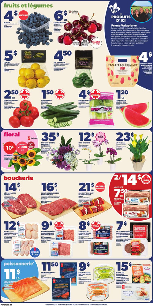 Circulaire Provigo - Page 5. La section "Fruits et légumes" présente des bleuets à 4 $ la chopine, des cerises rouges géantes à 6 $ la livre, des citrons Délices du Marché à 5 $ le sac de 2 livres et un sac d'avocats Délices du Marché à 4,50 $. Une section "Produits d'ici" met en vedette la Ferme Valupierre et propose des pommes de terre La Raphaëlle de l'Île d'Orléans à 4 $ le sac de 2 livres. On trouve aussi des tomates de serre sur vigne à 2,50 $ la livre, des concombres anglais à 1,50 $ chacun, des cœurs de laitue romaine Andy Boy à 4 $ le paquet de 3 et des quartiers de melon d'eau préparés en magasin à 1,20 $ la livre.
La section "Floral" offre des tournesols à 10 $ les 5 tiges, avec 2000 points Optimum à l'achat, un bouquet-cadeau de qualité supérieure à 35 $, des mini-orchidées à 12 $ chacune et des lys de Calla à 23 $ chacun.
La section "Boucherie" inclut le rôti de palette désossé format familial à 14 $ la livre, la pointe de surlonge de bœuf à sauter à 16 $ la livre et la brochette de haut de surlonge de bœuf préparée en magasin à 21 $ la livre. Le bacon PC est à 2 pour 14 $ ou 7,50 $ chacun. On trouve aussi des pilons ou hauts de cuisse de poulet PC réfrigérés à l'air à 12 $ le paquet de 6 ou 8, du poulet haché ou hachis de dinde PC Menu Bleu à 9 $ le paquet de 454 grammes, des saucisses de poulet Maple Lodge Ultimate à 8 $ le paquet de 375 ou 500 grammes, et des galettes de burger à base de plantes Impossible ou sans viande hachée à 7 $ le paquet de 227 ou 340 grammes.
La section "Poissonnerie" propose des filets de saumon Coho frais format familial à 11 $ la livre, du saumon fumé PC certaines variétés à 11,50 $ le paquet de 100 ou 170 grammes, de la chair de crabe sauvage Heron Point à 9 $ le paquet de 170 grammes, et des pétoncles sauvages géants bardés de bacon PC ou crevettes en papillon avec beurre à l'ail Arahova à 15 $ le paquet de 260 ou 300 grammes. Les produits de poissonnerie frais sont offerts selon les arrivages.