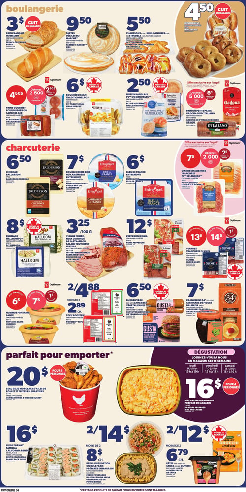 Circulaire Provigo - Page 6. La section boulangerie propose : pain français ou italien, diverses variétés, 383 g, à 3 $; tartes Délices du Marché, diverses variétés, 580 g à 1 kg, à 9,50 $; chaussons, mini-danoises ou strudels, 4 ou 8 unités, faits en magasin, à 5,50 $; mini bagels, 8 unités, à 4,50 $; muffins anglais PC ou Menu Bleu, 342 g, préparés au Canada, à 2,50 $; pains Gadoua ou D'Italiano, diverses variétés, ou pains à burger ou à saucisse Ace, 4 unités, à 4,50 $, obtenez 2 500 points Optimum à l'achat de 2; bouchées Naan traditionnel PC, format club, 400 g, préparées au Canada, à 6 $. Une offre exclusive sur l'application permet d'obtenir 5 000 points de remise pour chaque 10 $ d'achat de pains ou petits pains Gadoua ou D'Italiano, ou pains à burger ou à saucisse. La section charcuterie présente : cheddar Balderson, 170 g, à 6,50 $; double crème Brie ou Camembert Entremont, diverses variétés, 227 g, à 7 $; bleu de France Entremont, 125 g, à 6 $; fromage Halloom PC, diverses variétés, 250 g, préparé au Canada, à 8 $; viande fumée, noix de ronde de pastrami ou salami tout bœuf Lesters, 100 g, à 3,25 $ / 100 g; viandes italiennes tranchées PC Splendido, diverses variétés, 100 g, avec une offre exclusive sur l'application pour obtenir 2 000 points de remise pour 7 $; pepperoni Roma, diverses variétés, 500 g, à 12 $; viandes tranchées Olymel, format club, diverses variétés, 400 ou 500 g, à 13 $ pour les membres et 14 $ pour les non-membres. Autres produits : hummus Fontaine Santé, diverses variétés, 454 g, à 6 $ pour les membres et 7 $ pour les non-membres; tofu Rooster, diverses variétés, 454 g, 2 pour 4,88 $ ou 2,89 $ chacun; burger végétal ou saucisses végétaliennes Gusta, 300 g ou 350 g, préparés au Canada, à 6,50 $; craquelins 34°, 127 g, ou tartinade de figues Dalmatia, 240 g, diverses variétés, à 7 $. La section "parfait pour emporter" inclut : un seau de 30 morceaux d'ailes de poulet et frites en quartiers, 1,2 kg, pour 6 personnes, à 20 $; macaroni au fromage préparé en magasin, 1,14 kg, pour 4 personnes, à 16 $; sushi format familial California Bento, 500 g, à 16 $; repas ou bols frais préparés en magasin, diverses variétés, 625-850 g, 2 pour 14 $ ou 8 $ chacun; pâtes 250-350 g ou sauce 300 ml Olivieri, diverses variétés, 2 pour 12 $ ou 6,79 $ chacun; gnocchi à poêler Olivieri, préparés au Canada, à 2 pour 12 $ ou 6,79 $ chacun. Une section "Dégustation" invite à joindre le magasin cette semaine : le jeudi 9 juillet de 15 h à 19 h, le vendredi 10 juillet de 15 h à 19 h et le samedi 11 juillet de 11 h à 16 h.