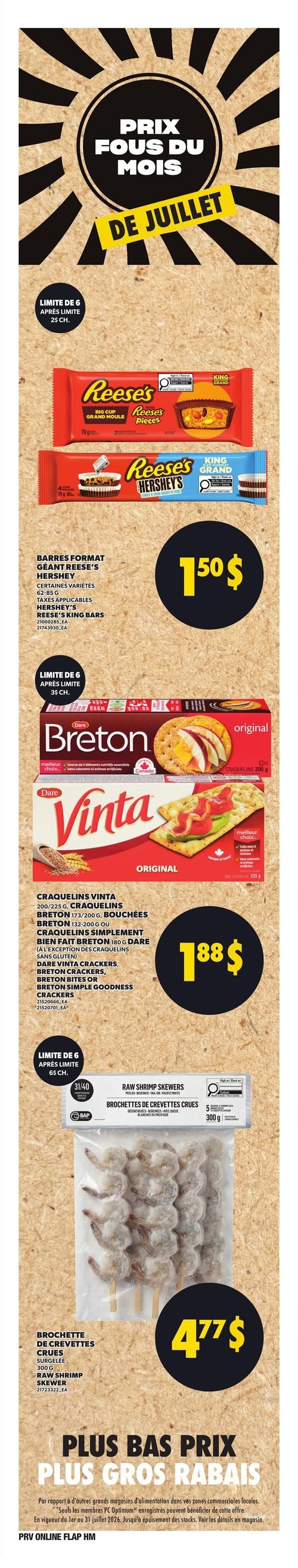 Circulaire Provigo - Page 7. La page met en avant les "Prix fous du mois de juillet". On y trouve des barres format géant Reese's Hershey, certaines variétés de 62 à 85 g, à 1,50 $. Limite de 6 par client, après la limite, le prix est de 2 $ chacun. Ensuite, une sélection de craquelins est offerte à 1,88 $. Cela inclut les craquelins Vinta de 200 ou 225 g, les craquelins Breton de 173 ou 200 g, les bouchées Breton de 132 ou 200 g, ou les craquelins Simplement Bien Fait Breton de 180 g de la marque Dare, à l'exception des craquelins sans gluten. Limite de 6 par client, après la limite, le prix est de 3,50 $ chacun. Enfin, des brochettes de crevettes crues surgelées de 300 g sont affichées à 4,77 $. Limite de 6 par client, après la limite, le prix est de 6 $ chacun. La page se termine par la mention "Plus bas prix, plus gros rabais" et une note indiquant que l'offre est valide du 1er au 31 juillet 2026, et que seuls les membres PC Optimum enregistrés peuvent en bénéficier.
