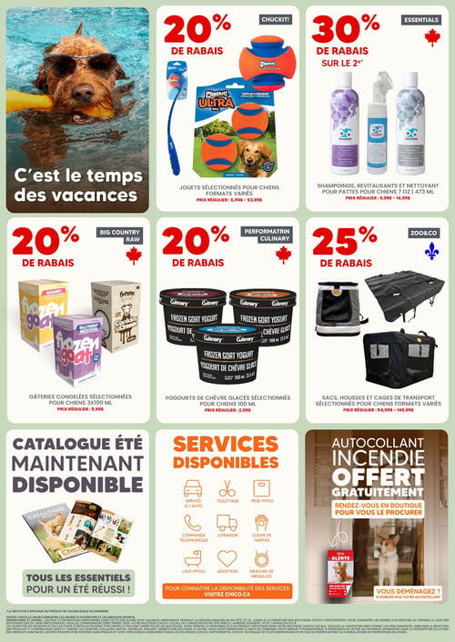 Circulaire Chico Boutique d'Animaux - Page 4. La page met en vedette un chien avec des lunettes de soleil dans une piscine, avec le texte "C'est le temps des vacances".
En haut, à gauche, 20 % de rabais sur les jouets Chuckit! sélectionnés pour chiens, formats variés. Prix régulier : de 6,99 $ à 53,99 $. À droite, 30 % de rabais sur le 2e article des shampoings, revitalisants et nettoyants pour pattes Essentials pour chiens, formats 7 oz ou 473 ml. Prix régulier : de 9,99 $ à 14,99 $.
Au centre, à gauche, 20 % de rabais sur les gâteries congelées Big Country Raw sélectionnées pour chiens, 3x100 ml. Prix régulier : 9,99 $. Au centre, 20 % de rabais sur les yogourts de chèvre glacés Performatrin Culinary sélectionnés pour chiens, 100 ml. Prix régulier : 2,99 $. À droite, 25 % de rabais sur les sacs, housses et cages de transport Zoo&Co sélectionnés pour chiens, formats variés. Prix régulier : de 54,99 $ à 149,99 $.
En bas, à gauche, le catalogue d'été est maintenant disponible, offrant tous les essentiels pour un été réussi. Au centre, une liste des services disponibles inclut : service à l'auto, toilettage, pèse-pitou, commande téléphonique, livraison, coupe de griffes, lave-pitou, adoption et gravure de médailles. Il est suggéré de visiter Chico.ca pour connaître la disponibilité des services. À droite, un autocollant "Alerte Incendie" est offert gratuitement en boutique, avec le message "Vous déménagez? N'oubliez pas votre autocollant".
Une note légale en bas de page détaille les conditions des promotions.