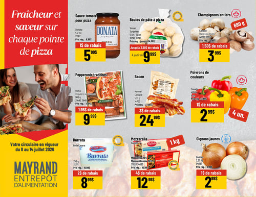 Circulaire Mayrand - Page 5. La page est dédiée aux ingrédients pour pizza, sous le thème "Fraîcheur et saveur sur chaque pointe de pizza". On y trouve la sauce tomate pour pizza Donata de 512 ml à 5,99 $ après 1 $ de rabais. Les boules de pâte à pizza Vinsar surgelées, en paquets de 5 ou 12 unités, sont offertes à partir de 9,99 $ avec jusqu'à 3,60 $ de rabais. Les champignons entiers blancs ou bruns du Canada, 680 g, sont à 3,99 $ après 1,50 $ de rabais.

Ensuite, les pepperonis tranchés Roma, réguliers ou piquants, 900 g, sont à 9,99 $ après 1,95 $ de rabais. Le bacon Hormel congelé, 500 g, est à 24,99 $ après 3 $ de rabais. Les poivrons de couleurs du Canada, en paquet de 4 unités, sont à 2,99 $ après 1 $ de rabais.

Enfin, la burrata Bella Casara, 250 g, est à 8,99 $ après 2 $ de rabais. La mozzarella Saputo, disponible en formats 20 % ou Mozzarellissima 15 %, est à 12,99 $ après 4 $ de rabais. Les oignons jaunes du Québec, 2,27 kg, sont à 2,99 $ après 1 $ de rabais.