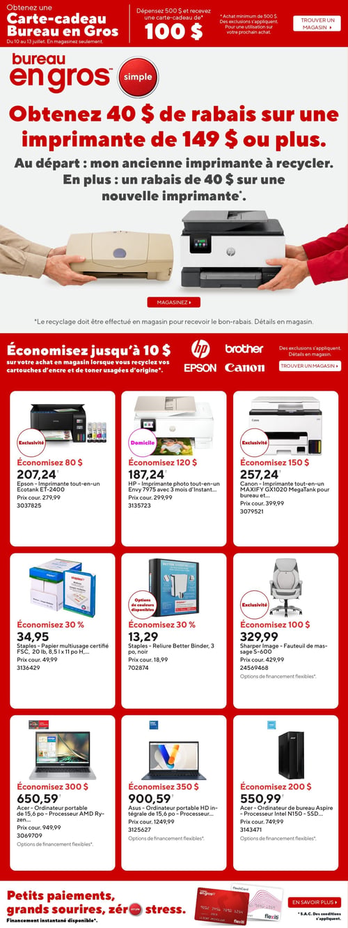 Circulaire Bureau en Gros - Page 1. La page débute avec une offre de carte-cadeau : dépensez 500 $ et recevez une carte-cadeau de 100 $, valide du 10 au 13 juillet. Une promotion principale offre 40 $ de rabais sur une imprimante de 149 $ ou plus en recyclant une ancienne imprimante, plus un rabais additionnel de 40 $ sur une nouvelle imprimante. Une autre offre permet d'économiser jusqu'à 10 $ en recyclant des cartouches d'encre et de toner usagées de marques HP, Brother, Epson et Canon.
La page présente ensuite une grille de 9 produits en promotion :
- Une imprimante tout-en-un Epson Ecotank ET-2400 est à 207,24 $, économisez 80 $ (prix courant 279,99 $).
- Une imprimante photo tout-en-un HP Envy 7975 est à 187,24 $, économisez 120 $ (prix courant 299,99 $).
- Une imprimante tout-en-un Canon MAXIFY GX1020 MegaTank est à 257,24 $, économisez 150 $ (prix courant 399,99 $).
- Un paquet de papier multiusage certifié FSC Staples, 20 livres, 8,5 x 11 pouces, est à 34,95 $, économisez 30 % (prix courant 49,99 $).
- Une reliure Better Binder Staples de 3 pouces, noire, est à 13,29 $, économisez 30 % (prix courant 18,99 $).
- Un fauteuil de massage Sharper Image S-600 est à 329,99 $, économisez 100 $ (prix courant 429,99 $).
- Un ordinateur portable Acer de 15,6 pouces avec processeur AMD Ryzen est à 650,59 $, économisez 300 $ (prix courant 949,99 $).
- Un ordinateur portable HD intégrale Asus de 15,6 pouces est à 900,59 $, économisez 350 $ (prix courant 1249,99 $).
- Un ordinateur de bureau Acer Aspire TC-1780 avec processeur Intel N150 et SSD est à 550,99 $, économisez 200 $ (prix courant 749,99 $).
La page se termine par la mention "Petits paiements, grands sourires, zéro stress. Financement instantané disponible" avec les logos Flexiti.
