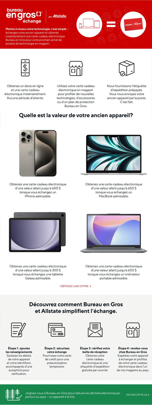 Bureau en Gros - Page 14. La page présente le programme d'échange de technologie 'Bureau en Gros échange par Allstate'. Il est simple de mettre à niveau votre technologie en échangeant votre ancien appareil pour une carte-cadeau électronique Bureau en Gros, utilisable pour un prochain achat de produit technologique en magasin. Vous pouvez obtenir un devis en ligne et une carte-cadeau électronique instantanément, sans période d'attente. La carte-cadeau est utilisable en magasin pour de nouvelles technologies, accessoires ou plans de protection. Une étiquette d'expédition prépayée est fournie pour envoyer l'ancien appareil par la poste.

La valeur de votre ancien appareil peut aller jusqu'à :
- 600 $ pour un iPhone admissible.
- 650 $ pour un MacBook admissible.
- 300 $ pour une tablette Galaxy admissible.
- 600 $ pour un ordinateur portable admissible.

Le processus d'échange en quatre étapes est le suivant :
1. Ajoutez les renseignements : Saisissez les détails de votre appareil et votre identifiant, accompagnés d'une autophoto pour vérification.
2. Sécurisez votre échange : Fournissez votre carte de crédit pour une préautorisation temporaire.
3. Vérifiez votre boîte de réception : Obtenez votre carte-cadeau électronique et une étiquette d'expédition gratuite par courriel.
4. Rendez-vous chez Bureau en Gros : Expédiez votre appareil à échanger et profitez de votre carte-cadeau électronique dans l'un des magasins au pays.

Bureau en Gros invite à réduire les déchets électroniques partout au pays, un appareil à la fois.