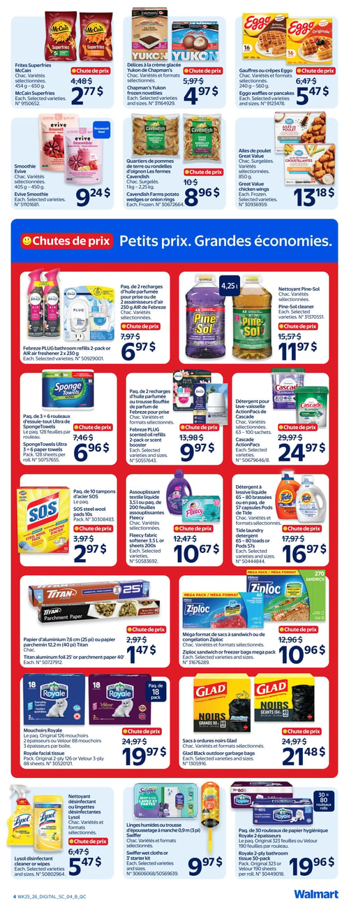 Circulaire Walmart - Page 4. La page présente des offres sur les produits surgelés et d'épicerie, puis une section "Chutes de prix" pour les produits ménagers. Dans la première section, les frites Superfries McCain (454 g à 650 g) sont à 2,77 $. Les délices à la crème glacée Yukon de Chapman's (variétés et formats sélectionnés) sont à 4,97 $. Les gaufres ou crêpes Eggo (240 g à 560 g) sont à 5,47 $. Le smoothie Evive (405 g à 450 g) est à 9,24 $. Les quartiers de pommes de terre ou rondelles d'oignon Cavendish (1 kg à 2,25 kg) sont à 8,96 $. Les ailes de poulet Great Value (850 g) sont à 13,18 $. La section "Chutes de prix" propose : un paquet de 2 recharges d'huile parfumée ou 2 assainisseurs d'air Febreze (2 x 230 g) à 6,97 $. Le nettoyant Pine-Sol (4,25 L) est à 11,97 $. Un paquet de 3 à 6 rouleaux d'essuie-tout Ultra de SpongeTowels (128 feuilles par rouleau) est à 6,96 $. Un paquet de 2 recharges d'huile parfumée ou une trousse Bouffée de parfum Febreze (formats sélectionnés) est à 9,97 $. Le détergent pour lave-vaisselle ActionPacs de Cascade (63 à 100 sachets) est à 24,97 $. Un paquet de 10 tampons d'acier SOS est à 2,97 $. L'assouplissant textile liquide Fleecy (3,5 L ou paquet de 200 feuilles) est à 10,67 $. Le détergent à lessive Tide (65 à 80 brassées ou paquet de 57 capsules) est à 16,97 $. Le papier d'aluminium Titan (7,6 cm ou 25 pi) ou le papier parchemin (12,2 m ou 40 pi) est à 1,47 $. Le méga format de sacs à sandwich ou de congélation Ziploc (formats sélectionnés) est à 10,96 $. Les mouchoirs Royale (paquet original de 126 mouchoirs 2 épaisseurs ou Velour de 88 mouchoirs 3 épaisseurs par boîte) sont à 19,97 $. Les sacs à ordures noirs Glad (formats sélectionnés) sont à 21,48 $. Le nettoyant désinfectant ou les lingettes désinfectantes Lysol (formats sélectionnés) sont à 5,47 $. Les linges humides ou la trousse d'époussetage à manche Swiffer (0,9 m ou 3 pi) sont à 9,97 $. Enfin, un paquet de 30 rouleaux de papier hygiénique Royale (2 épaisseurs avec 323 feuilles ou Velour avec 190 feuilles par rouleau) est à 19,96 $.