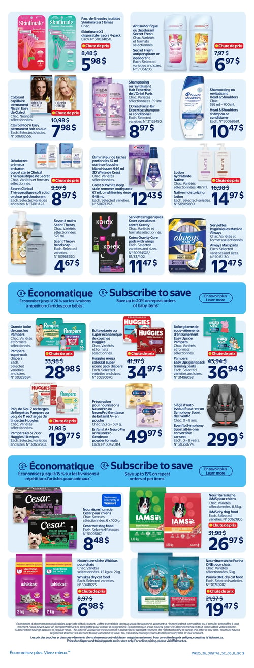 Circulaire Walmart - Page 5. La page présente des offres sur des produits de soins personnels, des articles pour bébés et des aliments pour animaux. Dans la section des soins personnels, on trouve : un paquet de 4 rasoirs jetables Skintimate à 3 lames à 5,98 $ (anciennement 8,48 $); un antisudorifique ou déodorant Secret, variétés sélectionnées, à 6,97 $ (anciennement 7,97 $); un colorant capillaire permanent Nice'n Easy de Clairol, nuances sélectionnées, à 7,98 $ (anciennement 10,98 $); un shampooing ou revitalisant Hair Expertise de L'Oréal Paris, 591 ml, à 8,97 $; un shampooing ou revitalisant Head & Shoulders, 592 ml ou 700 ml, à 10,47 $; un déodorant crémeux ou gel clarté Clinical Thérapeutique de Secret, variétés sélectionnées, à 8,97 $ (anciennement 9,97 $); un éliminateur de taches ou rince-bouche blanchissant 946 ml 3D White de Crest, variétés sélectionnées, à 12,43 $; une lotion hydratante Native, 487 ml, à 14,97 $ (anciennement 16,98 $); un savon à mains Scent Theory, 325 ml, à 4,67 $; des serviettes hygiéniques Kotex avec ailes et centre Gravity, variétés sélectionnées, à 11,47 $; et des serviettes hygiéniques Maxi de Always, variétés sélectionnées, à 12,47 $. La section "Économatique" pour bébés offre jusqu'à 20 % de rabais sur les livraisons à répétition. On y trouve : une grande boîte de couches Pampers, variétés sélectionnées, à 28,98 $ (anciennement 33,98 $); une boîte géante ou super économique de couches Huggies, variétés sélectionnées, à 34,97 $ (anciennement 41,97 $); un paquet de 6 ou 7 recharges de lingettes Pampers ou un paquet de 11 recharges de lingettes Huggies, variétés sélectionnées, à 19,77 $ (anciennement 21,98 $); une boîte géante de sous-vêtements d'entraînement Easy Ups de Pampers, variétés sélectionnées, à 36,94 $ (anciennement 43,94 $); une préparation pour nourrissons Enfamil A+, NeuroPro ou NeuroPro Gentlease en poudre, 553 g à 587 g, à 49,97 $; et un siège d'auto évolutif tout-en-un Symphony Sport de Evenflo, pour 0 à 8 ans, à 299 $. La section "Économatique" pour animaux offre jusqu'à 15 % de rabais sur les livraisons à répétition. On y trouve : de la nourriture humide Cesar pour chiens, 6 x 100 g, à 8,48 $; de la nourriture sèche IAMS pour chiens, 6,80 kg, à 26,97 $ (anciennement 31,98 $); de la nourriture sèche Whiskas pour chats, 1,5 kg ou 2 kg, à 6,98 $ (anciennement 8,97 $); et de la nourriture sèche Purina ONE pour chats, 3 kg, à 19,47 $ (anciennement 21,97 $).