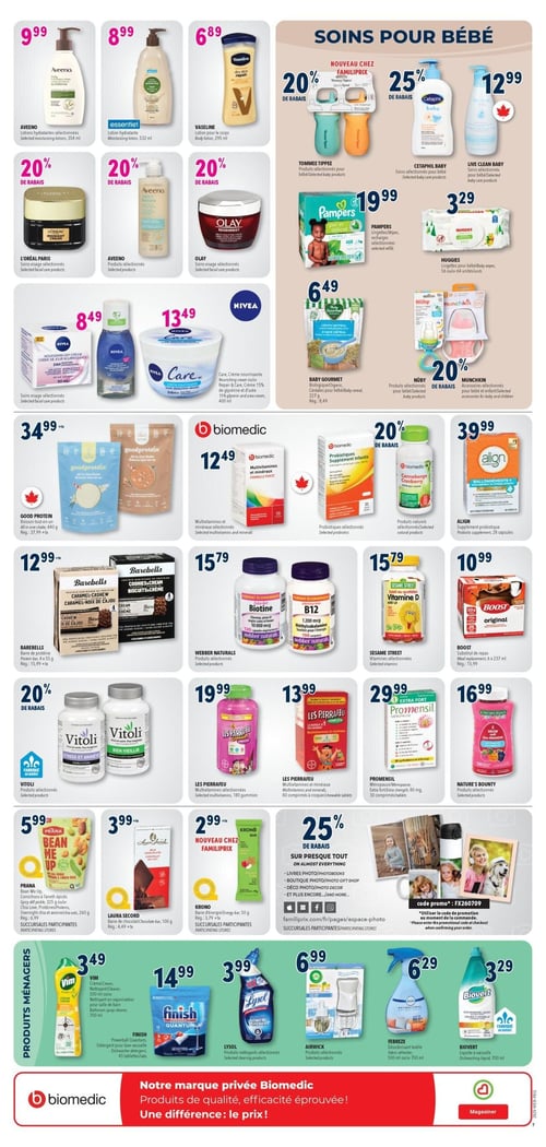 Circulaire Familiprix - Page 10. La page présente une variété de produits de soins personnels, pour bébés, des suppléments et des produits ménagers.

Dans la section des soins personnels, on trouve la lotion hydratante Aveeno à 9,99 $, la lotion hydratante Essentiel à 8,99 $ et la lotion pour le corps Vaseline à 6,89 $. Bénéficiez de 20 % de rabais sur les soins visage sélectionnés de L'Oréal Paris, Aveeno et Olay. Les soins visage Nivea sont offerts à 8,49 $ et la crème nourrissante Nivea Care à 13,49 $.

La section "Soins pour bébé" propose 20 % de rabais sur les produits Tommee Tippee et 25 % de rabais sur les soins Cetaphil Baby. Le nettoyant Live Clean Baby est à 12,99 $. Les lingettes Pampers sont à 19,99 $ et les lingettes Huggies à 3,29 $. Les céréales biologiques Baby Gourmet sont à 6,49 $. Profitez de 20 % de rabais sur les produits pour bébé Nûby et les accessoires pour enfants Munchkin.

La section des suppléments et aliments inclut la boisson tout-en-un Good Protein à 34,99 $ (prix régulier 37,99 $ plus taxes). Les multivitamines et minéraux Biomecic sont à 12,49 $. Obtenez 20 % de rabais sur les probiotiques infantils Biomecic et la canneberge Biomecic. Le supplément probiotique Align est à 39,99 $. Les barres de protéine Barebells sont à 12,99 $ (prix régulier 15,99 $ plus taxes). La biotine et la B12 Webber Naturals sont à 15,79 $ chacune. Bénéficiez de 20 % de rabais sur les produits Vitoli sélectionnés (Stress et Anxiété, Bien Vieillir). Les multivitamines Les Perrafeu en gommies sont à 19,99 $ et les comprimés à croquer à 13,99 $. Promensil ménopause est à 29,99 $. Les produits Nature's Bounty sélectionnés sont à 16,99 $. La vitamine D Sesame Street est à 15,79 $. Le substitut de repas Boost est à 10,99 $ (prix régulier 15,99 $). Prana Bean Me Up est à 5,99 $. La barre de chocolat Laura Secord est à 3,99 $ (prix régulier 4,49 $ plus taxes). La barre d'énergie Krono est à 2,99 $ (prix régulier 3,49 $ plus taxes). Une offre de 25 % de rabais est disponible sur presque tous les services photo (livres photo, photobooks, boutique photo, cadeaux photo, déco photo).

Dans la section des produits ménagers, le nettoyant Vim est à 3,49 $. Le détergent pour lave-vaisselle Finish est à 14,99 $. Les nettoyants Lysol sélectionnés sont à 3,99 $. Les produits Airwick sélectionnés sont à 6,99 $. Le désodorisant textile Febreze est à 6,29 $ et le liquide à vaisselle Biovert est à 3,29 $.

Une bannière en bas de page promeut la marque privée Biomecic, soulignant sa qualité, son efficacité et son prix.
