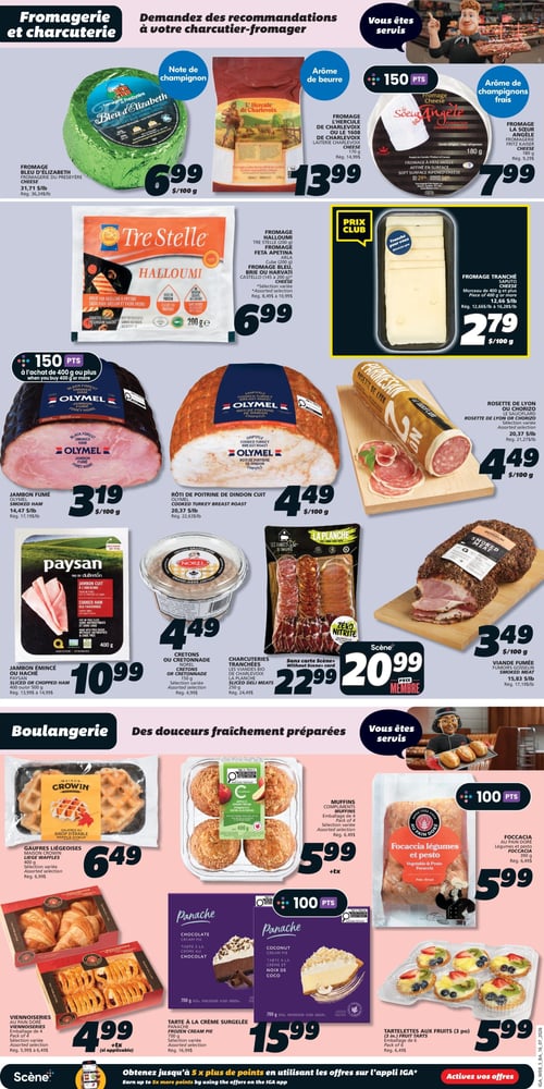 Circulaire IGA Coop Nouveau Brunswick - Page 8. La section Fromagerie et Charcuterie présente plusieurs offres. On y trouve le fromage Bleu d'Elizabeth de la Fromagerie du Presbytère à 6,99 $ les 100 g (rég. 36,24 $/kg), le fromage L'Hercule de Charlevoix ou Le 1608 de Charlevoix de Laiterie Charlevoix, 170 g, à 13,99 $ (rég. 14,99 $), et le fromage La Sœur Angèle de Fromagerie Fritz Kaiser, 180 g, à 7,99 $ (rég. 9,29 $). Le fromage Halloumi Tre Stelle, 200 g, est à 6,99 $. Le fromage tranché Saputo, morceau de 400 g ou plus, est à 2,79 $ les 100 g (rég. 12,66 $/kg à 16,28 $/kg). Pour la charcuterie, le jambon fumé Olymel est à 3,19 $ les 100 g (rég. 17,19 $/kg), avec 150 points à l'achat de 400 g ou plus. Le rôti de poitrine de dindon cuit Olymel est à 4,49 $ les 100 g (rég. 22,63 $/kg). La rosette de Lyon ou chorizo Le Sauciflard, sélection variée, est à 4,49 $ les 100 g (rég. 21,27 $/kg). Le jambon émincé ou haché Paysan, 400 g ou 500 g, est à 10,99 $ (rég. 13,99 $ à 14,99 $). Les cretons ou cretonnade Norel, 150 g, sont à 4,49 $ (rég. 4,99 $). Les charcuteries tranchées Les Viandes Bio de Charlevoix La Planche, 250 g, sont à 22,99 $ ou 20,99 $ avec la carte Scène+. La viande fumée Fumoire Gosselin est à 3,49 $ les 100 g (rég. 17,19 $/kg).

La section Boulangerie propose des douceurs fraîchement préparées. Les gaufres liégeoises Maison Crowin, 400 g, sont à 6,49 $ (rég. 6,99 $). Les muffins Compliments, emballage de 4, sont à 5,99 $ (rég. 6,49 $), avec 100 points. La focaccia Au Pain Doré, légumes et pesto, 390 g, est à 5,99 $ (rég. 6,49 $). Les viennoiseries Au Pain Doré, emballage de 4, sélection variée, sont à 4,99 $ plus taxes (rég. 5,99 $ à 6,49 $). La tarte à la crème surgelée Panache, saveur chocolat ou noix de coco, 700 g, est à 15,99 $ (rég. 16,99 $), avec 100 points. Enfin, les tartelettes aux fruits, emballage de 6, sont à 5,99 $ (rég. 6,49 $).