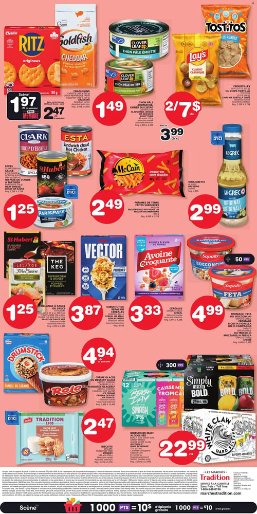 Circulaire Les Marchés Tradition - Page 4. En haut à gauche, les craquelins Christie Ritz originaux 180 g ou Goldfish cheddar 200 g sont offerts à 1,97 $ avec la carte Scène ou 2,47 $ sans la carte. À côté, le thon pâle Clover Leaf, émietté dans l'eau ou entier dans l'huile d'olive pure, 85 g ou 120 g, est à 1,49 $. En haut à droite, les croustilles Lay's (177 à 235 g) ou Tostitos (210 à 300 g) sont à 2 pour 7 $ ou 3,99 $ l'unité. Au centre gauche, les fèves Clark (398 ml), la sauce Esta (398 ml) ou St-Hubert BBQ (398 ml), ou le pâté de viande à tartiner Paris Pâté (78 g) sont à 1,25 $. Au centre, les pommes de terre frites surgelées McCain coupe régulière 800 g sont à 2,49 $. À droite, la vinaigrette Le Grec originale 350 ml est à 2,99 $. Plus bas à gauche, le mélange à sauce St-Hubert (20 à 57 g) ou LeLarge Fine Cuisine (28 à 48 g) est à 1,25 $. Au centre, le substitut de repas Kellogg's Vector 400 g est à 3,87 $. À côté, les céréales Avoin Croquante 400 g sont à 3,33 $. À droite, les fromages Saputo, incluant feta (300 g), ricotta morella ou di campagna (300 g), bocconcini (200 g) ou mozzarella fresca (160 g), sont à 4,99 $. En bas à gauche, la crème glacée ou dessert glacé Nestlé Drumstick (4 x 140 ml) ou Rolo (1,5 L) est à 4,94 $. Au centre, la boisson de malt alcoolisée Beach Day, Simply Spiked ou White Claw, en caisse de 12 canettes de 355 ml, est à 22,99 $. Enfin, les biscuits Leclerc Tradition 1905 de 350 g sont à 2,47 $.