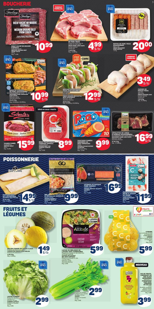 Circulaire Marché Bonichoix - Page 3. La section boucherie propose le bœuf haché mi-maigre Sterling Silver de 454 g à 10,99 $; les côtelettes de longe de porc frais, format familial, à 4,99 $ la livre; et les keftas de porc frais assaisonnées Prix Club de 1,4 kg à 20,00 $. On trouve aussi la bavette d'épaule de porc assaisonnée, sélection variée, à 10,99 $ la livre; les brochettes de poulet frais avec légumes, sélection variée, à 12,99 $ la livre; et les cuisses de poulet frais, format familial, à 3,49 $ la livre. Pour les produits prêts à cuisiner, il y a la viande fumée Schwartz's de 400 g à 15,99 $; le bœuf pour fondue chinoise surgelé Compliments de 300 g à 8,99 $; les saucisses fumées enrobées de pâte surgelées Pogo de 600 g ou 750 g à 9,99 $; et les côtelettes de longe d'agneau assaisonnées Votre Boucher, sélection variée, à 16,99 $ la livre. La section poissonnerie offre les filets de sole de l'Atlantique à 14,99 $ la livre; le mélange de crevettes et pétoncles surgelés Green Ocean de 340 g à 9,99 $; le saumon atlantique fumé surgelé Vasco & Co de 300 g à 16,99 $; et les produits de la pêche à saveur de crabe Compliments de 907 g à 11,99 $. La section fruits et légumes présente le melon canari ou Santa Claus à 1,49 $ la livre; la laitue ou mélange de laitues avec garnitures Attitude, sélection variée de 112 g à 185 g, à 5,99 $; les citrons en sac de 2 livres à 5,99 $; la laitue iceberg du Québec à 2,99 $; le céleri du Québec à 2,99 $; et en nouveauté, le jus de fruits, limonade ou thé glacé réfrigérés Compliments de 1,75 litre, sélection variée, à 3,99 $.