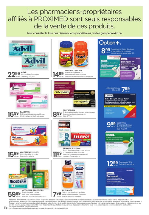 Circulaire Proxim - Page 2. Les pharmaciens-propriétaires affiliés à PROXIMED sont seuls responsables de la vente de ces produits. Pour consulter la liste des pharmaciens-propriétaires, visitez groupeproxim.ca.

En haut à gauche, l'Advil Ibuprofène, 200 mg, en formats de 110 ou 115 capsules, est à 22,99 $. À sa droite, le Tylenol ou Motrin, acétaminophènes ou ibuprofènes sélectionnés, est à 14,99 $. Plus à droite, l'Option+ pour le soulagement des douleurs musculaires et dorsales, 18 caplets, est à 8,99 $.

Au centre gauche, la crème vaginale Canesten, pour 1, 3 ou 6 traitements, est à 16,99 $. Au centre, le Polysporin, traitements antibiotiques sélectionnés, 15 g ou 177 ml, est à 8,99 $. Au centre droit, l'Option+ pour le soulagement des allergies extra fort, 10 mg, 10 comprimés, est à 7,99 $.

En bas à gauche, le Voltaren Emulgel, produits sélectionnés de 120 g ou 150 g, est à 15,99 $. Au centre, le Benylin ou Tylenol, produits sélectionnés contre le rhume, la toux ou la grippe, est à 11,99 $. À sa droite, le Celltrol pour les bronches et sinus, 300 mg, 20 capsules, est à 9,99 $.

Tout en bas à gauche, les produits Nicorette ou Nicoderm sélectionnés pour cesser de fumer sont à 59,99 $. Au centre, les solutions de réhydratation orale Pedialyte sélectionnées sont à 7,99 $. Tout en bas à droite, la crème Docosanol 10%, 2 g, est à 12,99 $.

Un message important en bas de page rappelle que tout médicament ou produit de santé naturel peut causer des effets indésirables sérieux ou des interactions avec d'autres médicaments. Il est conseillé de lire attentivement les inscriptions et de consulter un pharmacien, surtout en cas de grossesse, d'allaitement, de prise d'autres médicaments ou de conditions de santé particulières. Les compagnies mentionnées assument une partie des coûts de cette publicité.