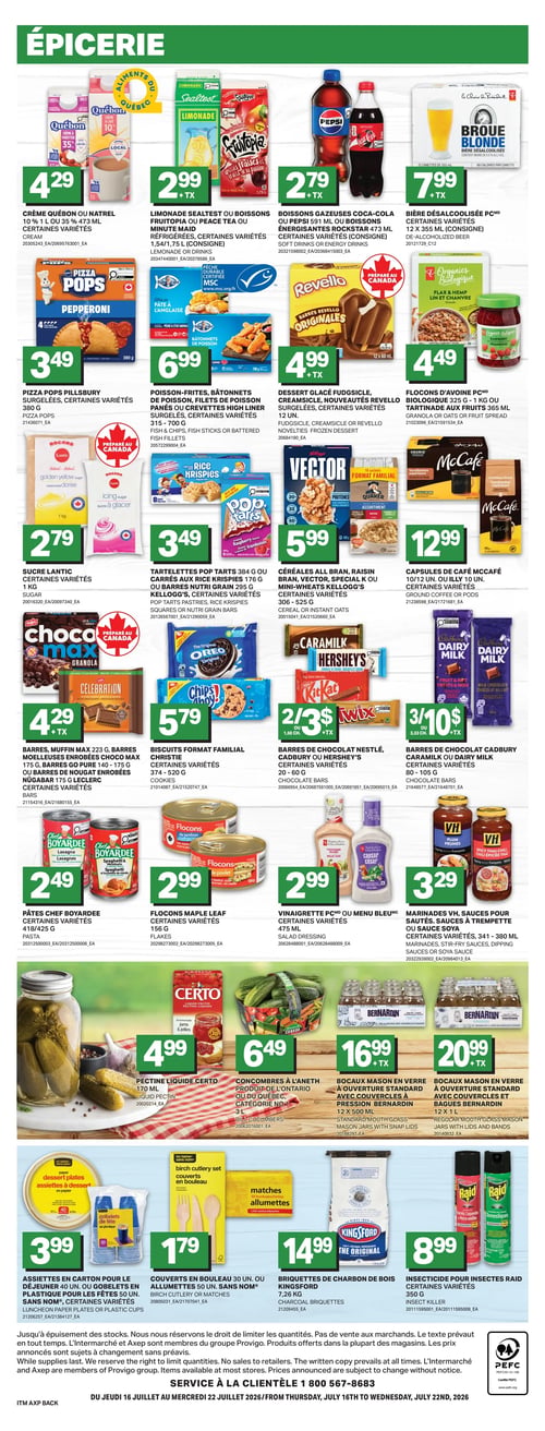 Circulaire Axep - Page 4. La section épicerie présente plusieurs offres. On y trouve la crème Québon ou Natrel 10 % 1 L ou 35 % 473 ml, certaines variétés, à 4,29 $. La limonade Sealtest ou les boissons Fruitopia, Peace Tea ou Minute Maid réfrigérées, certaines variétés 1,54/1,75 L (consigne) sont à 2,99 $. Les boissons gazeuses Coca-Cola ou Pepsi 591 ml ou les boissons énergisantes Rockstar 473 ml, certaines variétés (consigne), sont à 2,79 $. La bière désalcoolisée PC 12 x 355 ml (consigne) est à 7,99 $. Les Pizza Pops Pillsbury surgelées, certaines variétés 380 g, sont à 3,49 $. Le poisson-frites, les bâtonnets de poisson, les filets de poisson panés ou les crevettes High Liner surgelés, certaines variétés 315 - 700 g, sont à 6,99 $. Les desserts glacés Fudgecsicle ou les nouveautés Revello surgelées, certaines variétés 12 unités, sont à 4,99 $. Les flocons d'avoine PC 1 kg ou la tartinade aux fruits 365 ml sont à 4,49 $. Le sucre Lantic, certaines variétés 1 kg, est à 2,79 $. Les tartelettes Pop Tarts 384 g ou les carrés aux Rice Krispies 176 g ou les barres Nutri Grain 295 g Kellogg's, certaines variétés, sont à 3,49 $. Les céréales Bran, Vector, Special K ou Mini-Wheats Kellogg's, certaines variétés 306 - 525 g, sont à 5,99 $. Les capsules de café McCafé 10/12 unités ou Illy 10 unités, certaines variétés, sont à 12,99 $. Les barres, muffin Max 223 g, barres moelleuses enrobées Choco Max 175 g, barres Go Pure 140 - 175 g ou barres de nougat enrobées Nugabar 175 g Leclerc, certaines variétés, sont à 4,29 $. Les biscuits format familial Christie, certaines variétés 374 - 520 g, sont à 5,79 $. Les barres de chocolat Nestlé, Cadbury ou Hershey's, certaines variétés 20 - 60 g, sont à 2 pour 3,50 $. Les barres de chocolat Cadbury ou Dairy Milk, certaines variétés 80 - 105 g, sont à 3 pour 10 $. Les pâtes Chef Boyardee, certaines variétés 418/425 g, sont à 2,49 $. Les flocons Maple Leaf, certaines variétés 156 g, sont à 2,99 $. La vinaigrette PC ou Menu Bleu, certaines variétés 475 ml, est à 2,99 $. Les marinades VH, sauces pour sautés, sauces à trempette ou sauce soya, certaines variétés 341 - 380 ml, sont à 3,29 $. La pectine liquide Certo 170 ml est à 4,99 $. Les concombres à l'aneth, produit de l'Ontario ou du Québec, catégorie 1, 3 L, sont à 6,49 $. Les bocaux Mason en verre à ouverture standard avec couvercles à pression Bernardin 12 x 500 ml sont à 16,99 $. Les bocaux Mason en verre à ouverture standard avec couvercles et bagues Bernardin 12 x 1 L sont à 20,99 $. Les assiettes en carton pour le déjeuner 40 unités ou les gobelets en plastique pour les fêtes 50 unités Sans Nom, certaines variétés, sont à 3,99 $. Les couverts en bouleau 30 unités ou les allumettes 50 unités Sans Nom sont à 1,79 $. Les briquettes de charbon de bois Kingsford 7,26 kg sont à 14,99 $. L'insecticide pour insectes Raid, certaines variétés 350 g, est à 8,99 $.