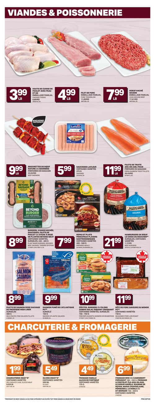 Circulaire Axep - Page 6. La section Viandes et Poissonnerie propose des hauts de cuisse de poulet avec peau et os, emballage familial, à 3,99 $ la livre, du filet de porc, emballage familial, à 4,99 $ la livre, et du boeuf haché maigre, emballage familial, à 7,99 $ la livre. On y trouve aussi des brochettes de boeuf nature ou marinées, préparées en magasin, à 9,99 $ la livre, des saucisses Lafleur, certaines variétés de 375 g, à 5,99 $, et des filets de truite arc-en-ciel frais, préparés en magasin, à 11,99 $ la livre. Des burgers, de la viande hachée, des saucisses, des filets de poulet ou du steak à base de plantes Beyond Meat, surgelés, certaines variétés de 226 à 400 g, sont offerts à 8,99 $. Les repas et plats principaux Plaisirs Gastronomiques, certaines variétés de 400 à 500 g, sont à 7,99 $. Des hamburgers de boeuf Le Choix du Boucher, surgelés, certaines variétés de 1,13 kg, sont à 21,99 $. Des filets de saumon rose sauvage High Liner, surgelés, 400 g, sont à 8,99 $. Du saumon fumé de l'Atlantique PC, surgelé, 150 g, est à 9,99 $. Des pépites, burgers ou pilons Zabihah Halal Piquant Croquant, certaines variétés, surgelés, 700 à 750 g, sont à 10,99 $. Un rôti de porc Saveurs du Monde, certaines variétés de 730 g, est à 11,99 $. La section Charcuterie et Fromagerie présente de la charcuterie Ziggy's, certaines variétés, à 1,99 $ par 100 g. Des olives Ziggy's, certaines variétés de 500 ml, sont à 5,49 $. Du fromage famille Alexis de Portneuf, certaines variétés de 125 g, est à 4,49 $. Enfin, du fromage Brie ou Camembert de marques Président (185-230 g), Le Roitelet, Île-Ash-Island, Le Soeur Angèle, Roubine de Noyan, Maria Chapdelaine, Péribonka, Le Noble ou St-Morgon (150-250 g), certaines variétés, est à 6,99 $.