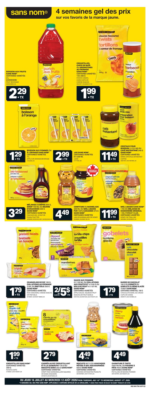 Circulaire Axep - Page 9. La page met en vedette la marque "sans nom" avec le thème "4 semaines gel des prix sur vos favoris de la marque jaune".
On y trouve : la boisson aux fruits sans nom, certaines variétés, 2 litres, à 2,29 $; les croustilles, chips de maïs ou grignotines au fromage sans nom, certaines variétés, 142 à 200 grammes, à 1,99 $.
Ensuite : la boisson aux pommes ou à l'orange sans nom, certaines variétés, 1 litre, à 1,29 $; le jus sans nom, certaines variétés, 8 x 200 millilitres, à 2,99 $; les cristaux pour boisson 2,1 ou 2,3 kilogrammes ou le café instantané 340 grammes sans nom, certaines variétés, à 11,49 $.
Plus bas : le mélange à crêpes 905 grammes, le sirop 750 millilitres ou le beurre d'arachides 500 grammes sans nom, certaines variétés, à 3,29 $; la confiture ou marmelade 500 millilitres ou le miel liquide pur 100 % canadien 375 grammes sans nom, certaines variétés, à 4,49 $; le miel liquide sans nom 1 kilogramme ou le mélange de randonnée original 1 kilogramme, format club, certaines variétés, à 11,99 $.
Dans la section collations : les craquelins de riz 100 grammes ou les bretzels 200 grammes sans nom, certaines variétés, à 1,79 $; la sauce aux pommes 6 x 100 millilitres ou les collations aux fruits 4 x 90 grammes ou les bols de fruits 4 x 107 millilitres sans nom, certaines variétés, 2 pour 5 $; les barres de chocolat 100 grammes ou les gobelets à crème glacée 75 ou 80 grammes sans nom, certaines variétés, à 1,79 $.
Enfin : les croustilles sans nom, certaines variétés, 200 grammes, à 1,99 $; les carrés au riz croustillant et à la guimauve 176 grammes ou les biscuits soda 454 grammes sans nom, certaines variétés, à 2,79 $; les biscuits 907 grammes ou les arachides rôties à sec assaisonnées 650 grammes sans nom, certaines variétés, à 4,49 $; la garniture à tarte 540 ou 796 millilitres ou la poudre à pâte 450 grammes sans nom, certaines variétés, à 4,49 $.