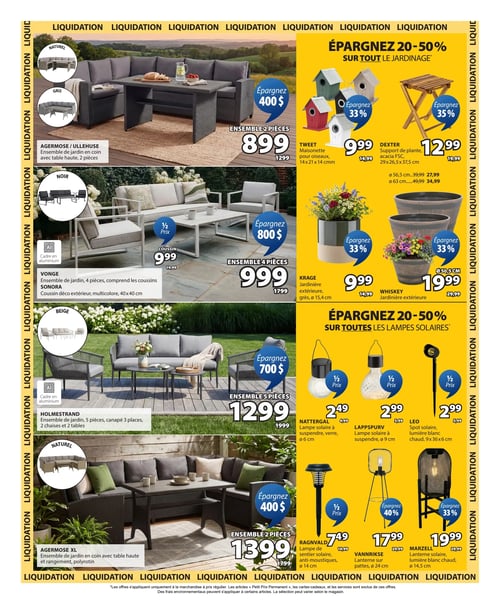 Jysk - Page 4. La page annonce une liquidation avec 20 à 50 % de rabais sur tout le jardinage et les lampes solaires. La section de gauche présente des ensembles de mobilier de jardin :
- L'ensemble de jardin en coin Agerose / Ullehuse avec table haute, 2 pièces, disponible en naturel ou gris, est à 899 $ (anciennement 1299 $), économisez 400 $.
- L'ensemble de jardin Vonge de 4 pièces avec cadre en aluminium, incluant les coussins, est à 999 $ (anciennement 1799 $), économisez 800 $. Un coussin décoratif extérieur Sonora multicolore de 40x40 cm est à 9,99 $ (anciennement 19,99 $).
- L'ensemble de jardin Holmestrand de 5 pièces avec cadre en aluminium, comprenant un canapé 3 places, 2 chaises et 2 tables, est à 1299 $ (anciennement 1999 $), économisez 700 $.
- L'ensemble de jardin en coin Agerose XL de 2 pièces avec table haute et rangement en polyrotin est à 1399 $ (anciennement 1799 $), économisez 400 $.
La section de droite propose des articles de jardinage et des lampes solaires :
- Une maisonnette pour oiseaux Tweet de 14x21x14 cm est à 9,99 $ (anciennement 14,99 $), économisez 33 %.
- Un support de plante Dexter en acacia FSC de 29x26,5x37,5 cm est à 12,99 $ (anciennement 19,99 $), économisez 35 %. D'autres formats sont disponibles : Ø 56,5 cm à 27,99 $ (anciennement 39,99 $) et Ø 63 cm à 34,99 $ (anciennement 49,99 $).
- Une jardinière extérieure Krage en grès, Ø 15,4 cm, est à 9,99 $ (anciennement 14,99 $), économisez 33 %.
- Une jardinière extérieure Whiskey, Ø 50,5 cm, est à 19,99 $ (anciennement 29,99 $), économisez 33 %.
- Une lampe solaire à suspendre Nattergal en verre, Ø 6 cm, est à 2,49 $ (anciennement 4,99 $).
- Une lampe solaire à suspendre Lappspurv, Ø 9 cm, est à 2,99 $ (anciennement 5,99 $).
- Un spot solaire Leo à lumière blanc chaud de 9x36x6 cm est à 2,99 $ (anciennement 5,99 $).
- Une lampe de sentier solaire anti-moustiques Ragnvald, Ø 14 cm, est à 7,49 $ (anciennement 14,99 $).
- Une lanterne sur pattes Vannrikse, Ø 24 cm, est à 17,99 $ (anciennement 29,99 $), économisez 40 %.
- Une lanterne solaire Marzell à lumière blanc chaud, Ø 14,5 cm, est à 19,99 $ (anciennement 29,99 $), économisez 33 %.