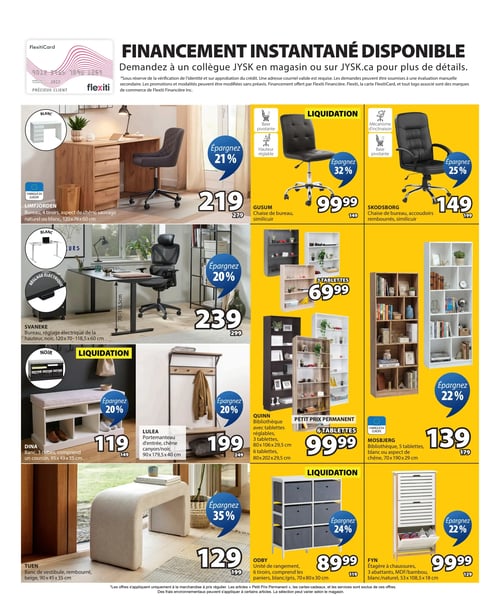 Circulaire Jysk - Page 12. La page met en avant le financement instantané disponible avec la FlexitiCard, applicable en magasin ou sur JYSK.ca. On y trouve une sélection de meubles pour la maison.

Dans la section des bureaux, le modèle LIMFJORDEN, un bureau à 4 tiroirs en aspect de chêne sauvage naturel ou blanc (120x76x60 cm), est offert à 219 $, une économie de 21 %. Le bureau SVANEKE, un modèle noir à réglage électrique de la hauteur (120x70-118,5x60 cm), est à 239 $, avec 20 % de rabais.

Deux chaises de bureau sont en liquidation : la chaise GUSUM en similicuir, pivotante et à hauteur réglable, est à 99,99 $ (32 % de rabais). La chaise SKODSBORG en similicuir avec accoudoirs rembourrés, mécanisme d'inclinaison et base pivotante, est à 149 $ (25 % de rabais).

Pour l'entrée, le banc DINA à 3 cubes, incluant un coussin (95x49x35 cm), est en liquidation à 119 $ (20 % de rabais). Le portemanteau d'entrée LULEA en chêne canyon/noir (90x179,5x40 cm) est à 199 $ (20 % de rabais). Un banc de vestibule TUEN rembourré, beige (90x45x35 cm), est à 129 $ (35 % de rabais).

Plusieurs bibliothèques sont présentées : la bibliothèque QUINN avec 3 tablettes réglables (80x106x29,5 cm) est à 69,99 $ (20 % de rabais). Une version plus grande de la bibliothèque QUINN avec 6 tablettes réglables (80x202x29,5 cm) est un "Petit Prix Permanent" à 99,99 $. La bibliothèque MOSBJERG à 5 tablettes, disponible en blanc ou aspect de chêne (70x190x29 cm), est à 139 $ (22 % de rabais).

Enfin, l'unité de rangement ODBY à 6 tiroirs, incluant les paniers, en blanc/gris (70x80x30 cm), est en liquidation à 89,99 $ (24 % de rabais). L'étagère à chaussures FYN à 3 abattants en MDF/bambou, blanc/naturel (53x108,5x18 cm), est à 99,99 $ (22 % de rabais).