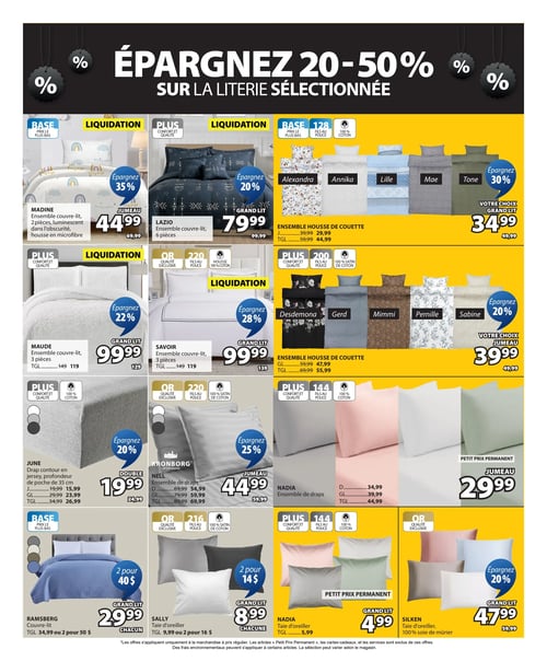 Jysk - Page 14. Épargnez 20 à 50 % sur la literie sélectionnée. On y voit l'ensemble couvre-lit Madine, 2 pièces, luminescent dans l'obscurité et en microfibre, format jumeau à 44,99 $ (régulier 69,99 $), soit 35 % de rabais. L'ensemble couvre-lit Lazio, 6 pièces, format grand lit à 79,99 $ (régulier 99,99 $), soit 20 % de rabais. Un ensemble housse de couette, choix de motifs Alexandra, Annika, Lille, Mae ou Tone, format grand lit à 34,99 $ (régulier 49,99 $), soit 30 % de rabais. L'ensemble couvre-lit Maude, 3 pièces, format grand lit à 99,99 $ (régulier 129 $), soit 22 % de rabais. L'ensemble couvre-lit Savoir, 3 pièces, format grand lit à 99,99 $ (régulier 139 $), soit 28 % de rabais. Un ensemble housse de couette, choix de motifs Desdemona, Gerd, Mimmi, Pernille ou Sabine, format jumeau à 39,99 $ (régulier 49,99 $), soit 20 % de rabais. Le drap contour June en jersey, profondeur de poche de 35 cm, format double à 19,99 $ (régulier 24,99 $), soit 20 % de rabais. Autres formats disponibles : jumeau à 15,99 $, grand lit à 23,99 $ et très grand lit à 26,99 $. L'ensemble de draps Kronborg Nell, format jumeau à 44,99 $ (régulier 59,99 $), soit 25 % de rabais. Autres formats disponibles : double à 54,99 $, grand lit à 59,99 $ et très grand lit à 69,99 $. L'ensemble de draps Nadia, format jumeau à 29,99 $ (Petit Prix Permanent). Autres formats disponibles : double à 34,99 $, grand lit à 39,99 $ et très grand lit à 44,99 $. Le couvre-lit Ramsberg, format grand lit, est à 29,99 $ chacun ou 2 pour 40 $ (régulier 34,99 $ chacun ou 2 pour 50 $). La taie d'oreiller Sally, format grand lit, est à 8,99 $ chacune ou 2 pour 14 $ (régulier 9,99 $ chacune ou 2 pour 16 $). La taie d'oreiller Nadia, format grand lit, est à 4,99 $ (Petit Prix Permanent) (régulier 5,99 $). La taie d'oreiller Silken, 100 % soie de mûrier, format grand lit à 47,99 $ (régulier 59,99 $), soit 20 % de rabais.