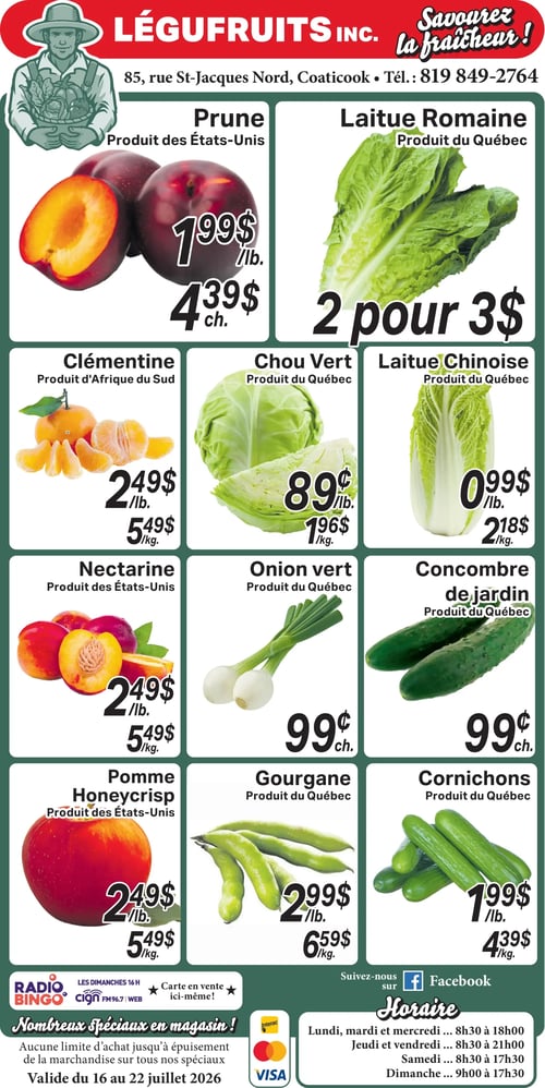 Circulaire Légufruits. Prunes des États-Unis à 1,99 $ la livre ou 4,39 $ chacun. Laitue romaine du Québec, 2 pour 3 $. Clémentines d'Afrique du Sud à 2,49 $ la livre ou 5,49 $ le kilo. Chou vert du Québec à 0,89 $ la livre ou 1,96 $ le kilo. Laitue chinoise du Québec à 0,99 $ la livre ou 2,18 $ le kilo. Nectarines des États-Unis à 2,49 $ la livre ou 5,49 $ le kilo. Oignon vert du Québec à 0,99 $ chacun. Concombre de jardin du Québec à 0,99 $ chacun. Pomme Honeycrisp des États-Unis à 2,49 $ la livre ou 5,49 $ le kilo. Gourgane du Québec à 2,99 $ la livre ou 6,59 $ le kilo. Cornichons du Québec à 1,99 $ la livre ou 4,39 $ le kilo. Nombreux spéciaux en magasin, sans limite d'achat jusqu'à épuisement de la marchandise. Valide du 16 au 22 juillet 2026. Modes de paiement acceptés : Interac et Visa. Heures d'ouverture : Lundi, mardi et mercredi de 8h30 à 18h00 ; Jeudi et vendredi de 8h30 à 21h00 ; Samedi de 8h30 à 17h30 ; Dimanche de 9h00 à 17h30. Suivez-nous sur Facebook.