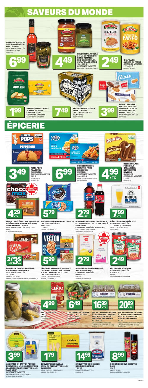 Circulaire L’intermarché - Page 6. La section "Saveurs du monde" présente les cornichons 375 ml ou le vinaigre de vin Maille 500 ml à 6,99 $. La bruschetta Aurora 340 ml, les poivrons rôtis ou la tapenade Sardo 180-190 g sont à 4,49 $. La chapelure ou Panko Aurora 227-425 g est à 2,49 $. Les sardines dans l'huile Aurora 120 g ou les crostini 100 g sont à 1,99 $. La soda tonique The Great Gentleman est à 7,49 $ (consigne). Les biscuits Misura, Colussi, Jules Destrooper ou Wernli 90-125 g sont à 3,99 $.
La section "Épicerie" propose les Pizza Pops Pillsbury surgelées 380 g à 3,49 $. Le poisson pané ou les bâtonnets High Liner surgelés 350-700 g sont à 6,99 $. Le dessert glacé Revello surgelé est à 4,99 $ + TX. Les biscuits Célébration, les barres Chocomax, Nügabar ou Muffinman Leclerc 160-325 g sont à 4,29 $ + TX. Les biscuits format familial Christie 374-520 g sont à 5,79 $. Les boissons gazeuses Coca-Cola, Pepsi 591 ml ou le thé glacé Fuze 500 ml sont à 2,79 $ + TX (consigne). La bière désalcoolisée PC 12x355 ml est à 7,99 $ + TX (consigne). Les barres de chocolat Nestlé, Cadbury ou Hershey's 20-60 g sont à 2 pour 3 $ + TX. Les céréales Kellogg's Vector 306-460 g ou le gruau instantané Quaker 360-774 g sont à 5,99 $. Le sucre brun, la cassonade ou le sucre à glacer Lantic 900 g/1 kg sont à 2,79 $. Les pâtes Chef Boyardee 418/425 g sont à 2,49 $.
En bas de page, la pectine liquide Certo 170 ml est à 4,99 $. Les concombres à l'aneth du Québec 3 L sont à 6,49 $. Les bocaux Mason en verre Bernardin à ouverture standard 12x500 ml sont à 16,99 $ + TX. Les bocaux Mason en verre Bernardin à ouverture standard 12x1 L sont à 20,99 $ + TX. Les assiettes en carton 40 un. ou les gobelets en plastique pour les fêtes 50 un. Sans Nom sont à 3,99 $. Les couverts en bouleau 30 un. ou les allumettes 50 un. Sans Nom sont à 1,79 $. Les briquettes de charbon Kingsford 7,26 kg sont à 14,99 $. L'insecticide Raid 350 g est à 8,99 $.