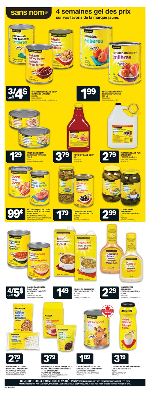 L’intermarché - Page 9. La page annonce "4 semaines gel des prix sur vos favoris de la marque jaune" (Sans Nom®). On y trouve des produits d'épicerie en conserve et en bouteille. Les champignons Sans Nom, certaines variétés de 284 ml, sont offerts à 3 pour 4 $ ou 1,33 $ chacun. Les tomates Sans Nom, certaines variétés de 796 ml, sont à 1,99 $. Le thon Sans Nom, certaines variétés de 170 g, est à 1,29 $. Le ketchup Sans Nom de 1 litre est à 3,79 $. Le vinaigre blanc pur Sans Nom, format club de 4 litres, est à 2,79 $. La pâte de tomates Sans Nom de 156 ml ou la sauce à pizza de 213 ml, certaines variétés, sont à 0,99 $. Les olives Sans Nom, certaines variétés de 398 ml, sont à 1,79 $. Les cornichons Sans Nom, certaines variétés de 1 litre, sont à 2,99 $. La soupe condensée Sans Nom, certaines variétés de 284 ml, est à 4 pour 5 $ ou 1,25 $ chacune. Le bouillon Sans Nom, certaines variétés de 900 ml, est à 1,49 $. La vinaigrette Sans Nom, certaines variétés de 475 ml, est à 2,29 $. Les guimauves Sans Nom de 400 g ou les noix Sans Nom de 100 g, certaines variétés, sont à 2,79 $ plus taxes. Les raisins secs Sans Nom de 375 g, la farine tout-usage Sans Nom de 2,5 kg ou la matière grasse végétale Sans Nom de 454 g, certaines variétés, sont à 3,79 $. Le lait évaporé Sans Nom de 354 ml ou les épices Sans Nom de 6 à 250 g, certaines variétés, sont à 1,89 $. Le colorant à café Sans Nom, certaines variétés de 450 g, est à 3,19 $.