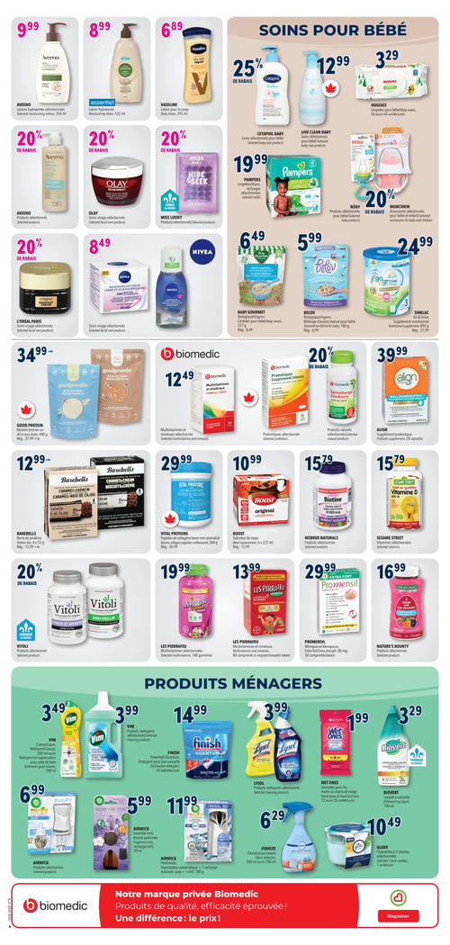 Circulaire Familiprix - Page 11. La page présente une variété de produits de soins personnels, pour bébé, des suppléments et des produits ménagers.

Dans la section des soins personnels, on trouve: les lotions hydratantes sélectionnées Aveeno, 354 ml, à 9,99 $; la lotion hydratante Essentiel, 532 ml, à 8,99 $; la lotion pour le corps Vaseline, 295 ml, à 6,89 $. Il y a 20 % de rabais sur les produits sélectionnés Aveeno, les soins visage sélectionnés Olay, les produits sélectionnés Miss Looky et les soins visage sélectionnés L'Oréal Paris. Les soins visage sélectionnés Nivea sont à 8,49 $.

La section "SOINS POUR BÉBÉ" inclut: 25 % de rabais sur les soins sélectionnés Cetaphil Baby; les soins sélectionnés Live Clean Baby à 12,99 $; les lingettes pour bébé Huggies, 56 ou 64 unités, à 3,29 $; les lingettes ou recharges sélectionnées Pampers à 19,99 $; 20 % de rabais sur les produits sélectionnés Nûby et les accessoires sélectionnés Munchkin. On trouve aussi les céréales pour bébé biologique Baby Gourmet, 227 g, à 6,49 $; le mélange d'avoine texturé pour bébé biologique Belov, 180 g, à 5,99 $; et le supplément nutritionnel Similac Go & Grow, 850 g, à 24,99 $.

La section des suppléments et vitamines propose: la boisson tout-en-un Good Protein, 440 g, à 34,99 $; les multivitamines et minéraux sélectionnés Biomedic à 12,49 $; les probiotiques sélectionnés Biomedic à 29,99 $; 20 % de rabais sur les produits naturels sélectionnés Biomedic Canneberge; le supplément probiotique Align, 28 capsules, à 39,99 $; la barre de protéine Barebells, 4 x 55 g, à 12,99 $; les peptides de collagène bovin non aromatisé Vital Proteins, 284 g, à 29,99 $; le substitut de repas Boost, 6 x 237 ml, à 10,99 $; les produits sélectionnés Webber Naturals à 15,79 $; les vitamines sélectionnées Sesame Street à 15,79 $; 20 % de rabais sur les produits sélectionnés Vitoli (Stress et Anxiété, Bien Vieillir); les multivitamines Les Pierrafeu, 180 gummies, à 19,99 $; les multivitamines et minéraux Les Pierrafeu, 80 comprimés à croquer, à 13,99 $; Promensil Ménopause extra fort, 80 mg, 30 comprimés, à 29,99 $; et les produits sélectionnés Nature's Bounty à 16,99 $.

La section "PRODUITS MÉNAGERS" inclut: le nettoyant crème Vim, 700 ml, ou le nettoyant en vaporisateur pour salle de bain, 700 ml, à 3,49 $; les produits nettoyants sélectionnés Vim, 1 litre, à 3,99 $; le détergent pour lave-vaisselle Finish Powerball Quantum, 45 tablettes, à 14,99 $; les produits nettoyants sélectionnés Lysol à 3,99 $; les serviettes pour les mains ou le visage Wet Ones, 12 ou 20 unités, à 1,99 $; le liquide à vaisselle Biovert, 700 ml, à 3,29 $; les produits sélectionnés Airwick (huiles essentielles) à 6,99 $; la brume parfumée Airwick Essential Mist, 20 ml, à 5,99 $; le vaporisateur automatique Airwick Freshmatic + 1 recharge, 180 g, à 11,99 $; le désodorisant textile Febreze, 500 ml ou 700 ml, à 6,29 $; et les chandelles à 3 mèches sélectionnées Glade, 1 unité, à 10,49 $.

Une bannière en bas de page promeut la marque privée Biomedic: "Notre marque privée Biomedic. Produits de qualité, efficacité éprouvée! Une différence : le prix!