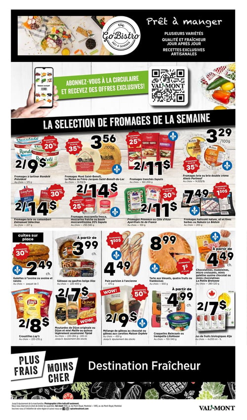 Circulaire Val-Mont - Page 3. La page débute avec une section "Prêt à manger" de Go Bistro, mettant en avant des variétés, la fraîcheur et des recettes artisanales. Une invitation à s'abonner à la circulaire pour des offres exclusives est présentée avec un code QR.
La section principale, intitulée "LA SÉLECTION DE FROMAGES DE LA SEMAINE", propose :
Des fromages à tartiner Rondelé Président, 125 g, à 2 pour 9 $ (économisez plus de 20 %). Des fromages Mont Saint-Benoît, Le Moine ou Frère Jacques Saint-Benoît-du-Lac, au choix, à 3,56 $ les 100 g (économisez plus de 35 %). Des fromages tranchés Saputo, 160-200 g, à 2 pour 11 $ (économisez plus de 25 %). Des fromages brie ou double crème Alexis Portneuf à 3,29 $ les 100 g (économisez plus de 35 %). Des fromages brie ou camembert Entremont Sélection, 227 g, à 2 pour 14 $ (économisez plus de 30 %). Des fromages mozzarella fresca, mozzarina fraîche ou mozzarellissima 20 % Saputo, 250-340 g, à 2 pour 14 $ (économisez plus de 25 %). Des fromages Provence ou Côte d'Azur Apérifrais Île de France, 100 g, à 2 pour 11 $ (économisez plus de 30 %). Et des fromages halloumi nature, ail et fines herbes ou Nabulsi Le Bédoin, 200 g, à 7,49 $ (économisez 1,50 $).
La partie inférieure de la page présente des produits cuits sur place et des collations :
Des galettes à l'avoine ou avoine et raisins, paquet de 3, à 2,49 $ (économisez plus de 30 %). Des gâteaux ou gaufres belges Ilios, 220-400 g, à partir de 3,99 $. Du pain parisien à l'ancienne, 475 g, à partir de 4,49 $ (économisez 1,50 $). Une tarte aux bleuets, quatre fruits ou framboises, 650 g, à 8,99 $ (économisez 1 $ et plus). Des chocolatines, madeleines, mini croissants, mini galettes avoine chocolat ou mini chocolatines La Petite Bretonne, 280-320 g, à partir de 4,49 $. Des croustilles Lay's, 220-235 g, à 2 pour 8 $. Des moutardes de Dijon originale ou Dijon et miel Maille ou quinoa légèrement assaisonné Tipiak, 220-284 g ou 245 ml, à 2 pour 7 $. Des mélanges de gâteaux au chocolat ou gâteaux aux carottes Maison Orphée, 450 g, à 2 pour 9 $ (économisez 50 %). Des craquelins Raincoast ou trempette LiteHouse, 150-340 g, à partir de 4,99 $. Et des jus de fruits biologiques Kiju, 4x200 ml ou 1 L, à 2 pour 7 $.
La page se termine avec le slogan "PLUS FRAIS MOINS CHER" et "Destination Fraîcheur".