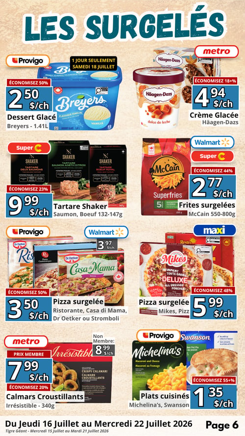 Circulaire en Ligne - Page 6. La Circulaire des Circulaires. Cette page est dédiée aux produits surgelés. Chez Provigo, le dessert glacé Breyers de 1,41 L est à 2,50 $ l'unité, une offre valide seulement le samedi 18 juillet avec 50 % d'économie. Chez Metro, la crème glacée Häagen-Dazs est à 4,94 $ l'unité, avec 18 % et plus d'économie. Chez Super C, le tartare Shaker (saumon ou bœuf) de 132 à 147 g est à 9,99 $ l'unité, économisez 23 %. Chez Walmart et Super C, les frites surgelées McCain de 550 à 800 g sont à 2,77 $ l'unité, économisez 44 %. Chez Provigo et Walmart, la pizza surgelée Ristorante, Casa di Mama, Dr Oetker ou Stromboli est à 3,50 $ l'unité, économisez 50 %. Chez Maxi, la pizza surgelée Mikes ou Pizz est à 5,99 $ l'unité, économisez 48 %. Chez Metro, les calmars croustillants Irrésistible de 340 g sont à 7,99 $ l'unité pour les membres et 8,99 $ l'unité pour les non-membres, économisez 20 %. Enfin, chez Provigo et Swanson, les plats cuisinés Michelina's ou Swanson sont à 1,35 $ l'unité, avec 55 % et plus d'économie.