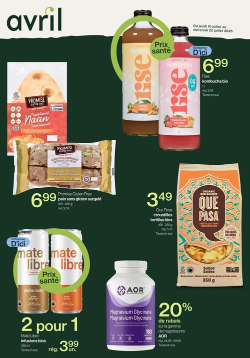 Avril - Supermarché Santé - Page 1. Offres valides du jeudi 16 juillet au mercredi 22 juillet 2026. En haut à droite, la kombucha bio Rise, une entreprise d'ici, est à 6,99 $ pour 1 litre (rég. 9,29 $). Saveurs disponibles : gingembre, fraise et citron. Au centre gauche, le pain sans gluten surgelé Promise, incluant le pain naan traditionnel et le pain artisanal au levain aux olives de Chalcidique, est à 6,99 $ pour 168 à 480 g (rég. 9,59 $). Au centre droit, les croustilles tortillas bios salées Que Pasa sont à 3,49 $ pour 156 à 350 g (rég. 5,79 $). En bas à gauche, les infusions bios Mate Libre, une entreprise d'ici, sont offertes à 2 pour 1 à 3,99 $ l'unité pour 355 ml (rég. 3,99 $ l'unité). Saveurs : yerba maté gingembre et pêche. En bas à droite, la gamme de magnésiums AOR, incluant le Magnésium Glycinate de 180 capsules, bénéficie d'un rabais de 20 % (rég. 34,99 $ à 58,99 $). Tous les prix sont sujets aux taxes en sus.