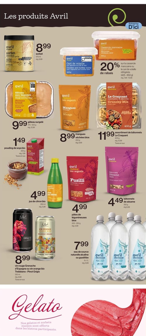 Circulaire Avril - Supermarché Santé - Page 5. La page est intitulée "Les produits Avril".
En haut à gauche, un sorbet mangue sans sucre ajouté Avril cuisine, 575 ml, est à 8,99 $ (rég. 9,99 $).
À droite, une offre de 20 % de rabais sur la casserole marocaine aux pois chiches ou le cari de volaille aux légumes et lait de coco Avril cuisine, formats réfrigérés de 425 à 850 g (rég. 7,99 $ à 15,99 $).
En dessous, un gâteau surgelé aux bananes Avril cuisine, 475-500 g, est à 9,99 $ (rég. 12,99 $).
À sa droite, des mangues séchées bios Avril sélectionné, 200 g, sont à 8,99 $ (rég. 9,99 $).
À côté, un assortiment de bâtonnets Le Craquant Avril sélectionné, 400 g, est à 11,99 $ (rég. 12,99 $). Taxes en sus.
Plus bas, un pouding de soya bio Avril sélectionné, 200 g, est à 1,49 $ (rég. 1,99 $). Taxes en sus.
À sa droite, un jus de citron bio Avril sélectionné, 250 ml, est à 4,99 $ (rég. 5,99 $).
À côté, des pâtes de légumineuses bios (fusilli lentilles rouges) Avril sélectionné, 200-250 g, sont à 4,99 $ (rég. 5,99 $).
À droite, des bâtonnets de sésame Avril sélectionné, 250 g, sont à 4,49 $ (rég. 5,59 $).
En bas à gauche, un vin rouge Grenache d'Espagne ou un vin orange bio Trebbiano, 250 ml, est à 8,99 $ (rég. 9,99 $). Taxes en sus.
À sa droite, de l'eau de source naturelle alcaline ou gazéifiée Avril sélectionné, 6x1 L, est à 7,99 $ (rég. 9,99 $).
Une section en bas de page, intitulée "Gelato", indique que les gelatos et sorbets maison sont offerts dans les bistros participants.