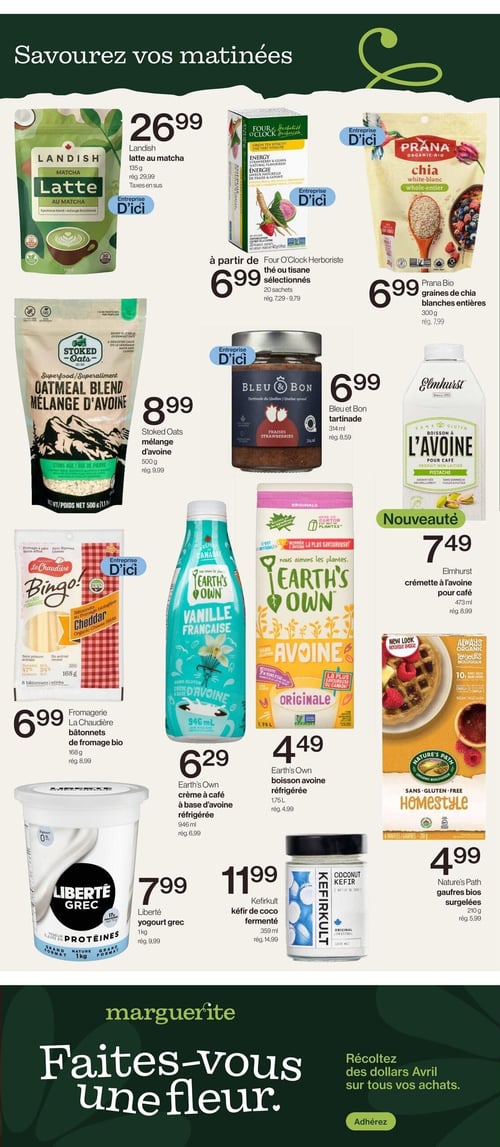 Circulaire Avril - Supermarché Santé - Page 9. La page est intitulée "Savourez vos matinées" et présente des produits pour le petit-déjeuner et les collations. On y trouve le latte au matcha Landish de 135 g à 26,99 $ (rég. 29,99 $). À partir de 6,99 $ (rég. 7,29 $ à 9,79 $), les thés ou tisanes sélectionnés Four O'Clock Herboriste en 20 sachets. Les graines de chia blanches entières Prana Bio de 300 g sont à 6,99 $ (rég. 7,99 $). Le mélange d'avoine Stoked Oats de 500 g est à 8,99 $ (rég. 9,99 $). La tartinade Bleu et Bon de 314 ml est à 6,99 $ (rég. 8,59 $). Une nouveauté, la crèmette à l'avoine pour café Elmhurst de 473 ml, est à 7,49 $ (rég. 8,99 $). Les bâtonnets de fromage bio La Chaudière de 168 g sont à 6,99 $ (rég. 8,99 $). La crème à café à base d'avoine réfrigérée Earth's Own de 946 ml est à 6,29 $ (rég. 6,99 $). La boisson avoine réfrigérée Earth's Own de 1,75 L est à 4,49 $ (rég. 4,99 $). Les gaufres bios surgelées Nature's Path de 210 g sont à 4,99 $ (rég. 5,99 $). Le yogourt grec Liberté de 1 kg est à 7,99 $ (rég. 9,99 $). Enfin, le kéfir de coco fermenté Kefirkult de 359 ml est à 11,99 $ (rég. 14,99 $). Au bas de la page, une section promotionnelle "Marguerite" invite à "Récoltez des dollars Avril sur tous vos achats" et propose d'adhérer.