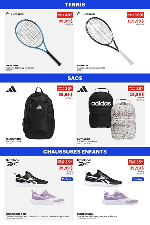 Sports Experts - Page 6. La section Tennis présente deux raquettes pour adulte de marque Head. La raquette Boom Elite, bleu et noir, est à 99,99 $ (rabais de 40 % sur 168,99 $). La raquette Speed XTR, noir et blanc, est à 119,99 $ (rabais de 100 $ sur 219,99 $).
La section Sacs propose des articles Adidas. Le sac à dos urbain Foundation 6 noir est à 39,99 $ (rabais de plus de 35 % sur 64,99 $). Deux sacs à lunch isothermes Santiago II sont offerts à 19,99 $ chacun (rabais de plus de 30 % sur 29,99 $), l'un noir et l'autre à motif floral.
La section Chaussures enfants met en vedette des chaussures athlétiques Reebok Rush Runner. Pour enfants, le modèle Rush Runner 5 Alt avec lacets et bande autoagrippante est à 39,99 $ la paire (rabais de plus de 35 % sur 64,99 $), disponible en noir ou lilas. Pour juniors, le modèle Rush Runner 5 avec lacets est également à 39,99 $ la paire (rabais de plus de 35 % sur 64,99 $), disponible en noir ou lilas.