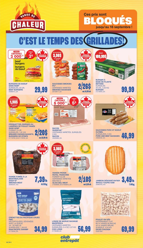 Circulaire Club Entrepôt - Page 10. La page est intitulée "Vague de Chaleur" et "C'est le temps des grillades!". Les prix sont bloqués jusqu'au 16 septembre. On y trouve des offres sur les produits pour le barbecue et les repas rapides.

Dans la première rangée, les burgers de bœuf Sans Nom, 20 unités, 2,27 kg, sont à 29,99 $. Obtenez 2000 points Optimum à l'achat de 2. Les saucisses Smokies PC, certaines variétés, 1 kg, sont à 2 pour 26 $ ou 14,99 $ chacune, avec une économie de 3,98 $ à l'achat de 2. Le burger à base de plante Beyond, 40 unités, 4,53 kg, est à 99,99 $ (anciennement 109,99 $).

La deuxième rangée présente les croquettes, burgers ou lanières de poulet panés Sans Nom Format Club, surgelés, 1,81 kg, à 2 pour 20 $ ou 10,99 $ chacune, avec une économie de 1,98 $ à l'achat de 2. Le bacon Sunspun, certaines variétés, surgelé, 5 kg, permet d'obtenir 5000 points Optimum à l'achat de 2. Les saucisses porc et bœuf Olymel, surgelées, 5 kg, sont à 46,99 $.

La troisième rangée propose la viande fumée à la Montréalaise Ziggy's à 7,39 $ la livre (16,29 $ le kg). La viande froide Royal Tranchée Format Club, certaines variétés, 600 ou 700 g, est à 2 pour 10 $ ou 6,99 $ chacune, avec une économie de 3,98 $ à l'achat de 2. Le jambon désossé entier est à 3,49 $ la livre (7,69 $ le kg).

Enfin, la dernière rangée inclut les crevettes du Pacifique crues PMC, décortiquées, déveinées, 16-20 par livre, surgelées, 1,36 kg, pour 34,99 $. La longe de morue sauvage Maripesca, certaines variétés, surgelées, 3 ou 4 oz, 2,27 kg, est à 56,99 $. Le poulet en dés, entièrement cuit, 60 % viande blanche, 40 % viande brune, surgelé, 4,54 kg, est à 69,99 $.