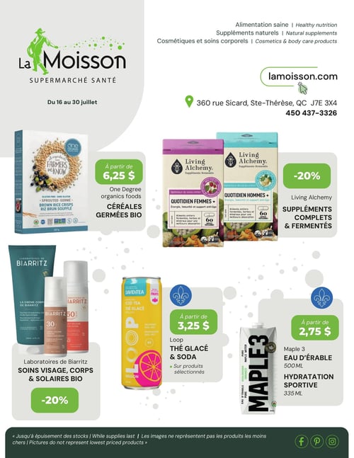 Circulaire La Moisson Supermarché Santé - Page 1, valide du 16 au 30 juillet 2026. La page d'accueil met en avant l'alimentation saine, les suppléments naturels, les cosmétiques et soins corporels. L'adresse du magasin est 360 rue Sicard, Ste-Thérèse, QC J7E 3X4, et le numéro de téléphone est 450 437-3326. Le site web lamoisson.com est également affiché.

En haut à gauche, les céréales germées biologiques One Degree, comme le riz brun soufflé, sont offertes à partir de 6,25 $.
Au centre, les suppléments complets et fermentés Living Alchemy, incluant les formules "Quotidien Femmes +" et "Quotidien Hommes +", bénéficient d'un rabais de 20 %.
En bas à gauche, les soins visage, corps et solaires biologiques des Laboratoires de Biarritz, tels que la crème corps, la crème solaire teintée et la lotion solaire, sont à 20 % de rabais.
Au centre en bas, le thé glacé et les sodas Loop, dont un thé glacé pétillant saveur pamplemousse, sont disponibles à partir de 3,25 $ sur produits sélectionnés.
En bas à droite, l'eau d'érable Maple 3 est proposée à partir de 2,75 $ pour les formats 500 ml (eau d'érable) et 335 ml (hydratation sportive).

Un avis en bas de page précise que les offres sont "Jusqu'à épuisement des stocks" et que "Les images ne représentent pas les produits les moins chers".