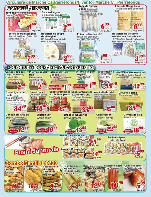 Circulaire Marché C & T - Page 2. La section des produits congelés présente : le tofu de style chinois à 1,68 $ l'unité (rég. 2,99 $), la salade d'algues D Y Seafood 454 g à 2,99 $ l'unité (rég. 3,99 $), le tube de calmar D Y Seafood 560 g à 6,99 $ l'unité (rég. 7,99 $), les filets de morue bleue Tasia 908 g à 6,99 $ l'unité (rég. 8,99 $), les séries de poisson grillé Xiaobalong 1 kg à 7,99 $ l'unité (rég. 9,99 $), les boulettes de soupe de Shanghai CP 300 g à 2,99 $ l'unité (rég. 4,99 $), les épinards hachés IQF O'ya hoho 750 g à 1,99 $ l'unité (rég. 2,79 $), et les boulettes de poisson ou wonton aux fruits de mer D Y Seafood 340 g à 3,99 $ l'unité (rég. 4,99 $). La section "Fournitures pour Restaurant" inclut : les cuisses de poulet en caisse de 40 livres à 2,59 $ la livre, le pilon de poulet frais en caisse de 40 livres à 2,59 $ la livre, l'intestin de porc congelé à 1,99 $ la livre (à partir de 22 livres), l'estomac de porc congelé à 1,59 $ la livre (à partir de 22 livres), la sauce de soja Kikkoman 18,9 litres à 55,00 $ la caisse, le glutamate monosodique Pearl River Bridge 50 livres à 42,99 $ la caisse, le champignon de paille Y&B 24x425 g à 34,99 $ la caisse, la sauce hoisin LKK 6x1,75 litres à 48,00 $ la caisse, la sauce aromatisée aux huîtres Panda LKK 2,27 kg x 6 à 45,99 $ la caisse, la sauce aromatisée aux huîtres LKK 6x4,85 livres à 33,99 $ la caisse, les vermicelles de riz Erawaw 30x454 g à 45,00 $ la caisse, les crevettes blanches 26/30 à 135,00 $ la caisse, le concombre anglais (produit du Mexique) à 12,99 $ la boîte, l'oignon vert (produit du Mexique) à 19,99 $ la caisse, les brocolis couronne (produit du Mexique) à 33,99 $ la caisse, le chou coréen (produit du Mexique) à 22,99 $ la caisse, et les germes de soja (produit du Québec) à 18,99 $ la caisse. La section "Sushi Japonais" propose : les rouleaux Pacifique de 8 morceaux à 5,99 $ (rég. 6,49 $), les rouleaux Montréal de 8 morceaux à 4,99 $ (rég. 5,99 $), et les rouleaux Kyoto de 8 morceaux à 5,99 $ (rég. 6,49 $). La section "Combo Familial 44,99 $" propose : le porc sauté à l'ananas à 10,99 $ la portion (rég. 14,99 $), la crevette frite à 10,49 $ la portion (rég. 10,79 $), le capelan au sel et poivre à 9,99 $ la portion (rég. 14,99 $), les rouleaux aux légumes frits (3 pour 4,99 $, rég. 2 pour 5,99 $), les darnes de Pangasius fumé à 12,99 $ la portion (rég. 14,99 $), la saucisse de porc à 10,99 $ la livre (rég. 11,99 $), et la cuisse de poulet à la sauce de soja à 5,99 $ la livre (rég. 6,99 $).
