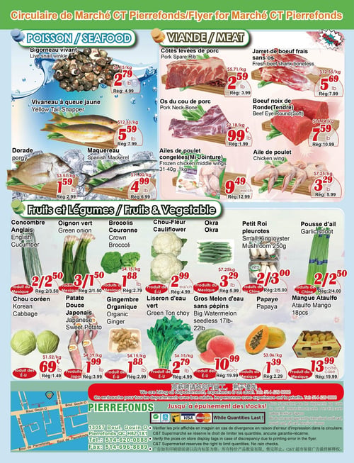 Circulaire Marché C & T - Page 3. La section "Poisson / Fruits de mer" propose le bigorneau vivant à 2,79 $ la livre (rég. 4,99 $), le vivaneau à queue jaune à 5,59 $ la livre (rég. 7,99 $), la dorade à 1,59 $ la livre (rég. 2,99 $) et le maquereau espagnol à 4,99 $ la livre (rég. 6,99 $).
La section "Viande" inclut les côtes levées de porc à 2,59 $ la livre (rég. 3,99 $), le jarret de bœuf frais sans os à 5,69 $ la livre (rég. 7,99 $), les os du cou de porc à 0,99 $ la livre (rég. 1,99 $), le bœuf noix de ronde (tendre) à 7,59 $ la livre (rég. 10,99 $), les ailes de poulet congelées (Mi-Jointure) de 1 kg à 9,49 $ l'unité (rég. 12,99 $) et l'aile de poulet à 3,29 $ la livre (rég. 5,99 $).
La section "Fruits et Légumes" présente le concombre anglais à 2 pour 2,50 $ (rég. 2 pour 3,50 $), l'oignon vert à 3 pour 1,50 $ (rég. 2 pour 1,50 $), les brocolis couronne à 1,88 $ la livre (rég. 2,79 $), le chou-fleur à 2,99 $ l'unité (rég. 4,99 $), l'okra à 3,29 $ la livre (rég. 5,99 $), les petits rois pleurotes de 250 g à 2 pour 3,00 $ (rég. 2 pour 5,00 $), la pousse d'ail à 2 pour 2,50 $ (rég. 2 pour 4,00 $), le chou coréen à 0,69 $ la livre (rég. 1,49 $), la patate douce japonaise à 1,99 $ la livre (rég. 3,99 $), le gingembre biologique à 1,88 $ la livre (rég. 2,99 $), le liseron d'eau vert à 2,79 $ la livre (rég. 4,99 $), le gros melon d'eau sans pépins de 17-22 livres à 10,99 $ l'unité (rég. 19,99 $), la papaye à 1,39 $ la livre (rég. 2,29 $) et la mangue Ataulfo de 18 pièces à 13,99 $ la caisse (rég. 19,99 $).
Le bas de page indique que le magasin embauche pour tous les départements, avec un numéro de téléphone pour postuler. Les modes de paiement acceptés sont Interac, Visa et Mastercard. L'adresse du magasin est 13057 Boul. Gouin O, Pierrefonds QC H8Z 1X1, avec les numéros de téléphone 514-620-0888 et fax 514-696-8889. Des avis légaux concernant les prix et la disponibilité des stocks sont également présents.