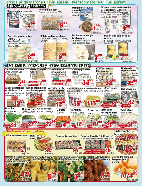 Circulaire Marché C & T - Page 4. La section "Congelé" présente les crevettes blanches du Pacifique 20/30 de marque D.Y. Seafood Pacific, 400 g pour 4,99 $ (rég. 6,99 $); les pétoncles de baie, 800 g pour 9,99 $ (rég. 12,99 $); le pangasius étuvé congelé de marque Seabo, 397 g pour 3,99 $ (rég. 6,99 $); les moules vertes de Nouvelle-Zélande demi-coquille de marque Talley's, 800 g pour 9,99 $ (rég. 12,99 $); les crevettes tempura non cuites 31/40 de marque Tasia, 500 g pour 8,99 $ (rég. 11,99 $); les filets de morue bleue de marque Tasia, 908 g pour 6,99 $ (rég. 8,99 $); les boulettes de soupe de Shanghai de marque CP, 300 g pour 2,99 $ (rég. 4,99 $); et le durian congelé avec des graines de marque FY, 400 g pour 7,99 $ (rég. 9,99 $).

La section "Fournitures pour restaurant" inclut les cuisses de poulet, 40 livres la caisse, pour 2,59 $ la livre; l'intestin de porc congelé pour 1,99 $ la livre (à partir de 22 livres); l'estomac de porc congelé pour 1,59 $ la livre (à partir de 22 livres); les champignons de paille de marque Y&B, 24 x 425 g la caisse pour 34,99 $; les pousses de bambou en tranches, 6 x 2,95 kg la caisse pour 32,00 $; le glutamate monosodique de marque Pearl River Bridge, 50 livres la caisse pour 42,99 $; la sauce aromatisée aux huîtres de marque Lkk, 6 x 4,85 livres la caisse pour 33,99 $; la sauce aromatisée aux huîtres panda de marque Lkk, 2,27 kg x 6 la caisse pour 45,99 $; la vermicelle de riz de Jiangmen de marque Double Swallow, 400 g x 30 la caisse pour 42,00 $; la sauce de soja Kikkoman, 18,9 litres la caisse pour 55,00 $; les crevettes blanches 26/30, la caisse pour 135,00 $; les concombres anglais, la caisse pour 12,99 $ (produits du Mexique); les rois pleurotes, la caisse pour 32,99 $; les brocolis couronne, la caisse pour 33,99 $ (produits du Mexique); les oignons verts, la caisse pour 21,99 $ (produits du Mexique); les choux coréens, la caisse pour 22,99 $ (produits du Mexique); les carottes, la caisse pour 14,99 $ (produits du Mexique); l'ail pelées, la caisse pour 32,99 $ (produits de la Chine); le chou de Napa, la caisse pour 19,99 $ (produit du Canada); le bok choy shanghaïnais, la caisse pour 27,99 $ (produits du Mexique); et le radis blanc, la caisse pour 31,99 $ (produits de la Chine).

L'"Aire de restauration" propose le sushi sucré tofu, 8 morceaux pour 3,99 $ (rég. 6,99 $); le bol de poke pour 12,49 $ (rég. 14,99 $); le rouleau Québec, 8 morceaux pour 6,49 $ (rég. 6,99 $); le rouleau crevette frit (Dynamite), 8 morceaux pour 6,49 $ (rég. 7,99 $), en promotion du vendredi au dimanche seulement; le sushi combo, 54 morceaux pour 43,99 $, à réserver à l'avance; les nouilles sautées avec sauce de soja, une portion pour 5,99 $ (rég. 6,99 $); le tofu au sel et poivre, une portion pour 5,99 $ (rég. 6,99 $); le brocoli sauté avec ail, une portion pour 5,99 $ (rég. 6,99 $); et la crevette frite tempura, 10 pour 4,99 $ (rég. 10 pour 5,99 $).