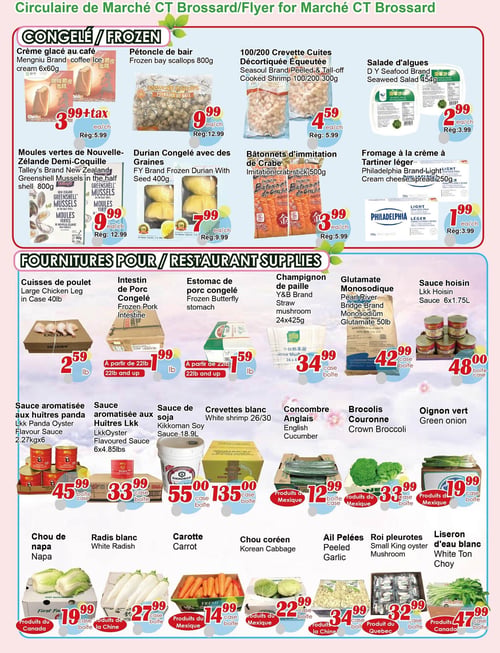 Circulaire Marché C & T - Page 4. La section "Congelé" présente : crème glacée au café Mengniu, 6x60g, à 3,99 $ + taxes (rég. 5,99 $); pétoncles de bair, 800g, à 9,99 $ (rég. 12,99 $); crevettes cuites décortiquées équeutées Seasoul, 100/200, 300g, à 4,59 $ (rég. 5,99 $); salade d'algues DY Seafood, 454g, à 2,99 $ (rég. 3,99 $); moules vertes de Nouvelle-Zélande demi-coquille Talley's, 800g, à 9,99 $ (rég. 12,99 $); durian congelé avec des graines FY, 400g, à 7,99 $ (rég. 9,99 $); bâtonnets d'imitation de crabe, 500g, à 3,99 $ (rég. 5,99 $); et fromage à la crème à tartiner léger Philadelphia, 250g, à 1,99 $ (rég. 3,99 $).
La section "Fournitures pour restaurants" inclut : cuisses de poulet en caisse de 40 livres à 2,59 $ la livre; intestin de porc congelé à 1,99 $ la livre (à partir de 22 livres); estomac de porc congelé à 1,59 $ la livre (à partir de 22 livres); champignons de paille Y&B, 24x425g, à 34,99 $ la caisse; glutamate monosodique Pearl River Bridge, sac de 50 livres, à 42,99 $ la caisse; et sauce hoisin Lkk, 6x1,75 litres, à 48,00 $ la caisse.
La section des produits frais propose : sauce aromatisée aux huîtres panda Lkk, 2,27 kg x 6, à 45,99 $ la boîte; sauce aromatisée aux huîtres Lkk, 6x4,85 livres, à 33,99 $ la boîte; sauce de soja Kikkoman, 18,9 litres, à 55,00 $ la caisse; crevettes blanches 26/30 à 135,00 $ la caisse; concombre anglais à 12,99 $ la boîte (produit du Mexique); brocolis couronne à 33,99 $ la boîte (produit du Mexique); oignon vert à 19,99 $ la caisse (produit du Mexique); chou de napa à 19,99 $ la caisse (produit du Canada); radis blanc à 27,99 $ la caisse (produit de la Chine); carottes à 14,99 $ la caisse (produit du Mexique); chou coréen à 22,99 $ la caisse (produit du Mexique); ail pelé à 34,99 $ la caisse (produit de la Chine); roi pleurotes à 32,99 $ la caisse (produit du Québec); et liseron d'eau blanc à 47,99 $ la caisse (produit du Canada).